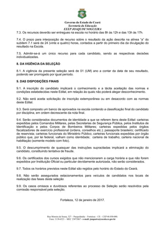 Governo do Estado do Ceará
Secretaria da Educação
EEEP JOAQUIM NOGUEIRA
Rua Moreira de Sousa, 327 – Parquelândia – Fortaleza – CE – CEP 60.450-080.
Fone: 3138-6521 – MEC 23072067 - e-mail: jnogueira@escola.ce.gov.br
7.3. Os recursos deverão ser entregues na escola no horário das 8h às 12h e das 13h às 17h.
7.4. O prazo para interposição de recurso sobre o resultado da ação descrita na alínea “a” do
subitem 7.1 será de 24 (vinte e quatro) horas, contados a partir do primeiro dia da divulgação do
resultado na Escola.
7.5. Admitir-se-á um único recurso para cada candidato, sendo as respectivas decisões
individualizadas.
8. DA VIGÊNCIA DA SELEÇÃO
8.1. A vigência da presente seleção será de 01 (UM) ano a contar da data de seu resultado,
podendo ser prorrogado por igual período.
9. DAS DISPOSIÇÕES FINAIS
9.1. A inscrição do candidato implicará o conhecimento e a tácita aceitação das normas e
condições estabelecidas neste Edital, em relação às quais não poderá alegar desconhecimento.
9.2. Não será aceita solicitação de inscrição extemporânea ou em desacordo com as normas
deste Edital.
9.3. Será composto um banco de aprovados na escola contendo a classificação final do candidato
por disciplina, em ordem decrescente da nota final.
9.4. Serão considerados documentos de identidade a que se referem itens deste Edital: carteiras
expedidas pelos Comandos Militares, pelas Secretarias de Segurança Pública, pelos Institutos de
Identificação e pelos Corpos de Bombeiros Militares; carteiras expedidas pelos órgãos
fiscalizadores de exercício profissional (ordens, conselhos etc.); passaporte brasileiro; certificado
de reservista; carteiras funcionais do Ministério Público; carteiras funcionais expedidas por órgão
público que, por lei federal, valham como identidade; carteira de trabalho; carteira nacional de
habilitação (somente modelo com foto).
9.5. O descumprimento de quaisquer das instruções supracitadas implicará a eliminação do
candidato, constituindo tentativa de fraude.
9.6. Os certificados dos cursos exigidos que não mencionarem a carga horária e que não forem
expedidos por Instituição Oficial ou particular devidamente autorizada, não serão considerados.
9.7. Todos os horários previstos neste Edital são regidos pelo horário do Estado do Ceará.
9.8. Não serão assegurados estacionamentos para veículos de candidatos nos locais de
realização das fases desta seleção
9.9. Os casos omissos e duvidosos referentes ao processo de Seleção serão resolvidos pela
comissão responsável pela seleção.
Fortaleza, 12 de janeiro de 2017.
 