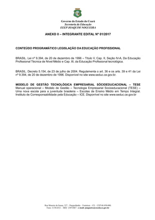 Governo do Estado do Ceará
Secretaria da Educação
EEEP JOAQUIM NOGUEIRA
Rua Moreira de Sousa, 327 – Parquelândia – Fortaleza – CE – CEP 60.450-080.
Fone: 3138-6521 – MEC 23072067 - e-mail: jnogueira@escola.ce.gov.br
ANEXO II – INTEGRANTE EDITAL Nº 01/2017
CONTEÚDO PROGRAMÁTICO LEGISLAÇÃO DA EDUCAÇÃO PROFISSIONAL
BRASIL. Lei nº 9.394, de 20 de dezembro de 1996 – Título V, Cap. II, Seção IV-A, Da Educação
Profissional Técnica de Nível Médio e Cap. III, da Educação Profissional tecnológica.
BRASIL. Decreto 5.154, de 23 de julho de 2004. Regulamenta o art. 36 e os arts. 39 e 41 da Lei
nº 9.394, de 20 de dezembro de 1996. Disponível no site www.seduc.ce.gov.br.
MODELO DE GESTÃO TECNOLÓGICA EMPRESARIAL SÓCIOEDUCACIONAL – TESE
Manual operacional – Modelo de Gestão – Tecnologia Empresarial Socioeducacional (TESE) –
Uma nova escola para a juventude brasileira – Escolas de Ensino Médio em Tempo Integral.
Instituto de Corresponsabilidade pela Educação – ICE. Disponível no site www.seduc.ce.gov.br
 