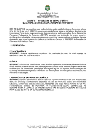 Governo do Estado do Ceará
Secretaria da Educação
EEEP JOAQUIM NOGUEIRA
Rua Moreira de Sousa, 327 – Parquelândia – Fortaleza – CE – CEP 60.450-080.
Fone: 3138-6521 – MEC 23072067 - e-mail: jnogueira@escola.ce.gov.br
ANEXO III – INTEGRANTE DO EDITAL N° 01/2016
QUALIFICAÇÃO EXIGIDA PARA A FUNÇÃO DE PROFESSOR
DOS REQUISITOS: os requisitos para cada disciplina estão estabelecidos na forma dos artigos
62 e 63, II e III, da Lei nº 9.394/96, concorrendo, desta forma, todos os portadores de diploma de
Licenciatura Plena, todos os portadores de diploma referente ao Esquema I ou Curso Especial de
Formação Pedagógica de Docentes (CEFOP), expedido por instituição de ensino superior,
devidamente credenciada, cujos cursos sejam reconhecidos, concorrendo para disciplina da área
da seleção para a qual o respectivo diploma os habilita e o Parecer nº 0582/2003 do Conselho de
Educação do Estado do Ceará.
1. LICENCIATURA
EDUCAÇÃO FÍSICA
REQUISITO: diploma, devidamente registrado, de conclusão de curso de nível superior de
licenciatura plena em Educação Física.
QUÍMICA
REQUISITO: diploma de conclusão de curso de nível superior de licenciatura plena em Química
ou de licenciatura em Ciências com plenificação em Química ou de licenciatura plena em Curso
de Formação de Professores (Pedagogia, em regime regular ou especial, com habilitação em
Química), devidamente registrado e fornecido por instituição de ensino superior, reconhecida pelo
Ministério da Educação.
LABORATÓRIO DE ENSINO DE INFORMÁTICA
REQUISITO: diploma de conclusão de curso de nível superior concluído ou em fase de conclusão
(50% dos créditos) e conhecimento específico na área de Informática Básica e/ou Informática
Educativa, comprovado através certificação, totalizando uma carga horária mínima de 120 h/a.
Fundamentação extraída da PORTARIA Nº 1433/2016-GAB-SEDUC, ESTABELECE AS
NORMAS PARA A LOTAÇÃO DE PROFESSORES NAS ESCOLAS PÚBLICAS ESTADUAIS
PARA O ANO DE 2017 E DÁ OUTRAS PROVIDÊNCIAS.
 