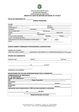 Governo do Estado do Ceará
Secretaria da Educação
EEEP JOAQUIM NOGUEIRA
Rua Moreira de Sousa, 327 – Parquelândia – Fortaleza – CE – CEP 60.450-080.
Fone: 3138-6521 – MEC 23072067 - e-mail: jnogueira@escola.ce.gov.br
ANEXO IV A QUE SE REFERE AO EDITAL N.º 01/2017
FICHA DE INSCRIÇÃO Nº. ________
DADOS PESSOAIS
NOME _______________________________________________________________________
NASC. ____/______/_________ SEXO_______________________
ENDEREÇO: ____________________________________ BAIRRO_____________________
CIDADE:___________________ ESTADO:______________ CEP____________________
TELEFONE RES.____________________ CELULAR: ________________________
EMAIL______________________________RG_____________________ORG.EXP._________
CPF__________________________ PIS/PASEP:________________________________
TÍTULO DE ELEITOR__________________________ SEÇÃO_________ ZONA______
CERT. DE RESERVISTA______________________________
PORTADOR DE NECESSIDADES ESPECIAIS: ( ) SIM ( ) NÃO
QUAL: _________________________________________________________________
DADOS SOBRE FORMAÇÃO PROFISSIONAL-LICENCIATURA
NOME DO CURSO:________________________________________________________
ANO DE CONCLUSÃO:_______(apresentar cópia diploma ou certidão/declaração de conclusão)
OPÇÃO DO CANDIDATO:
DISCIPLINA: ________________ EEEP________________________________ SEFOR _____
______________________, ____ de ______________ de 2017
______________________________
Assinatura do candidato
QUANTIDADE DE FOLHAS APRESENTADAS PELO CANDIDATO____________
COMPROVANTE DE INSCRIÇÃO
Nº. DE INSCRIÇÃO: ___________________
NOME DO CANDIDATO: ____________________________________________________________
RG: __________________________ Órgão Expedidor: ____________________________
Seminário:
local________________________________________________________horário:______________
Entrevista:
local:_______________________________________________________ horário:______________
Apresentar este comprovante e o RG nos dias seminário e entrevista
_________________,______de _____________de 2017
_________________________________________
Responsável pela inscrição
 