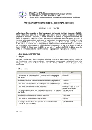 MINISTÉRIO DA EDUCAÇÃO
                   COORDENAÇÃO DE APERFEIÇOAMENTO DE PESSOAL DE NÍVEL SUPERIOR
                   DIRETORIA DE EDUCAÇÃO BÁSICA PRESENCIAL - DEB
                   Coordenação-geral de Desenvolvimento de Conteúdos Curriculares e Modelos Experimentais



              PROGRAMA INSTITUCIONAL DE BOLSA DE INICIAÇÃO À DOCÊNCIA


                                    EDITAL Nº001/2011/CAPES


A Fundação Coordenação de Aperfeiçoamento de Pessoal de Nível Superior – CAPES,
torna público que receberá de instituições públicas de Ensino Superior propostas contendo
projetos de iniciação à docência, a serem apoiados no âmbito do Programa Institucional de
Bolsa de Iniciação à Docência – PIBID, atendendo às atribuições legais da CAPES de induzir e
fomentar a formação inicial e continuada de profissionais do magistério (Lei nº 11.502, de 11 de
julho de 2007), às diretrizes do Plano de Metas Compromisso Todos pela Educação (Decreto nº
6.094, de 24 de abril de 2007), aos princípios estabelecidos na Política Nacional de Formação
de Profissionais do Magistério da Educação Básica (Decreto 6.755, de 29 de janeiro de 2009 e
Lei n° 11.947, de 16 de junho de 2009, no seu art. 31), ao Decreto 7.219, de 24 de junho de
2010, às normas deste Edital e do Programa e à legislação em vigor aplicável à matéria.


1 – DISPOSIÇÕES ESPECÍFICAS
1.1 Objeto
O objeto deste Edital é a concessão de bolsas de iniciação à docência para alunos de cursos
de licenciatura e para coordenadores e supervisores responsáveis institucionalmente pelo
Programa Institucional de Bolsa de Iniciação à Docência – PIBID e demais despesas a ele
vinculadas.

1.2 Cronograma

                                   Atividade                                            Data

   Lançamento do Edital no Diário Oficial da União e na página             03/01/2011
   da CAPES

   Abertura do Guichê Eletrônico para recebimento de propostas             21/01/2011
   Data limite para solicitação de senha para o Guichê Eletrônico          15/02/2011
   Data limite para submissão das propostas                                04/03/2011 (até as 18 h
                                                                           horário de Brasília)
   Divulgação do resultado no Diário Oficial da União e na página          Até 31/03/2011
   da CAPES

   Início do prazo de recursos contra o resultado.                         1º/04/2011
   Data limite do encerramento dos recursos.                               8/04/2011

   Publicação do resultado dos recursos no Diário Oficial da               Até 18/04/2011
   União e no sítio da CAPES




Pág. 1 de 5
 