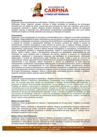 Enfermeiro(a)
Exigências: Curso de graduação em enfermagem + Registro no Conselho Competente
Atribuições: Dirigir, organizar, planejar, executar e avaliar atividades de assistência de enfermagem
individual e/ou em equipe de saúde, usando para isso processos de rotina e/ou especifico, para prover a
recuperação individual e coletiva. Realizar também atividades de educação sanitária da população
assistida, fazendo a prescrição e/ou administrando medicamentos preestabelecidos, bem como aplicar
medidas em função do controle sistemático das doenças e infecções em hospitais.
Farmacêutico
Exigências: Curso de graduação em Farmácia ou Farmácia/Bioquímica + Registro no Conselho Competente
Atribuições: Responsabilizar-se pelos medicamentos sob sua guarda; controlar o estoque de medicamentos
e colaborar na elaboração de estudos e pesquisas farmacodinâmicas e toxicológicas; emitir parecer técnico
a respeito de produtos e equipamentos utilizados na farmácia, principal em relação à compra de
medicamentos; controlar psicotrópicos e fazer boletins de acordo com a vigilância sanitária; planejar e
coordenar a execução de assistência farmacêutica no município; coordenar o consumo e a distribuição dos
medicamentos; supervisionar, orientar e realizar exames hematológicos e imunológicos, microbiológicos e
outros empregando aparelhos e reagentes apropriados; orientar e supervisionar profissionais de nível
técnico, médio e básico, quanto a procedimentos adequados em laboratórios; responsabilizar-se pela
introdução de novos métodos para a realização de exames; elaborar e promover os instrumentos
necessários, objetivando o desempenho adequado das atividades de armazenamento, distribuição,
dispensação e controle de medicamentos pelas unidades de saúde; avaliar o custo do consumo de
medicamentos; realizar supervisão técnico-administrativa em unidades de saúde do Município no tocanten a
medicamentos e sua utilização; realizar treinamento e orientar os profissionais da área; dispensar
medicamentos e acompanhar a dispensação realizada pelos funcionários subordinados, dando a orientação
necessária e iniciar acompanhamento do uso (farmacovigilância); realizar procedimentos técnicos
administrativos no tocante a medicamentos a serem utilizados; acompanhar a validade dos medicamentos e
seus remanejamentos; fiscalizar e farmácias e drogarias quanto ao aspecto sanitário; executar manipulação
de ensaios farmacêuticos, pesagem, mistura e conservação; subministrar produtos médicos e cirúrgicos,
seguindo receituário medico; executar outras atividades afins.
Fisioterapeuta
Exigências: Curso de graduação em fisioterapia + Registro no Conselho Competente
Atribuições: Elaborar o diagnóstico fisioterapêutico compreendido como avaliação físico-funcional, sendo
esta, um processo pelo qual, através de metodologias e técnicas fisioterapêuticas, são analisados e
estudados os desvios físico-funcionais intercorrentes, na sua estrutura e no seu funcionamento, com a
finalidade de detectar e parametrar as alterações apresentadas, considerados os desvios dos graus de
normalidade para os de anormalidade, prescrever, baseado no constatado na avaliação físico-funcional as
técnicas próprias da Fisioterapia, qualificando-as e quantificando-as, dar ordenação ao processo terapêutico
baseando-se nas técnicas fisioterapêuticas indicadas; induzir o processo terapêutico no paciente; dar altas
nos serviços de Fisioterapia, utilizando o critério de reavaliações sucessivas que demonstrem não haver
alterações que indiquem necessidade de continuidade dessas práticas terapêuticas; auxiliar o secretário de
Saúde; exercer outras atividades correlatas.
Médico Cirurgião Geral
Exigências: Curso de graduação em medicina + Especialização em Cirurgia Geral + Registro no Conselho
Competente
Atribuições: Realizar consultas e atendimentos médicos, Realizar procedimentos cirúrgicos; Implementar
ações para promoção da saúde; Coordenar programas e serviços em saúde, perícias, auditorias e
sindicância médicas; Elaborar documentos e difundir conhecimento da área médica e exercer outras
atividades compatíveis com o cargo.
Médico Clínico Geral Plantonista
Exigências: Curso de graduação em medicina + Registro no Conselho Competente
Atribuições: Efetuar exames clínicos; diagnosticar e prescrever medicações; analisar e interpretar exames
laboratoriais e radiográficos; conceder atestados de saúde; coordenar e auxiliar as atividades dos serviços
de saúde; exercer outras atividades compatíveis com o cargo.
 