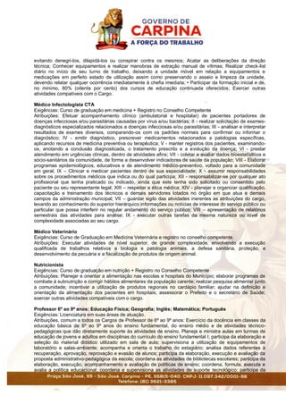 evitando denegri-los, dilapidá-los ou conspirar contra os mesmos; Acatar as deliberações da direção
técnica; Conhecer equipamentos e realizar manobras de extração manual de vítimas; Realizar check-list
diário no início de seu turno de trabalho, deixando a unidade móvel em relação a equipamentos e
medicações em perfeito estado de utilização assim como preservando o asseio e limpeza da unidade,
devendo relatar qualquer ocorrência imediatamente à chefia imediata; • Participar da formação inicial e de,
no mínimo, 80% (oitenta por cento) dos cursos de educação continuada oferecidos; Exercer outras
atividades compatíveis com o Cargo.
Médico Infectologista CTA
Exigências: Curso de graduação em medicina + Registro no Conselho Competente
Atribuições: Efetuar acompanhamento clínico (ambulatorial e hospitalar) de pacientes portadores de
doenças infecciosas e/ou parasitárias causadas por vírus e/ou bactérias; II - realizar solicitação de exames-
diagnósticos especializados relacionados a doenças infecciosas e/ou parasitárias; III - analisar e interpretar
resultados de exames diversos, comparando-os com os padrões normais para confirmar ou informar o
diagnóstico; IV - emitir diagnóstico, prescrever medicamentos relacionados a patologias específicas,
aplicando recursos de medicina preventiva ou terapêutica; V - manter registros dos pacientes, examinando-
os, anotando a conclusão diagnosticada, o tratamento prescrito e a evolução da doença; VI - prestar
atendimento em urgências clínicas, dentro de atividades afins; VII - coletar e avaliar dados bioestatísticos e
sócio-sanitários da comunidade, de forma a desenvolver indicadores de saúde da população; VIII - Elaborar
programas epidemiológicos, educativos e de atendimento médico-preventivo, voltado para a comunidade
em geral; IX – Clinicar e medicar pacientes dentro de sua especialidade; X - assumir responsabilidades
sobre os procedimentos médicos que indica ou do qual participa; XII - responsabilizar-se por qualquer ato
profissional que tenha praticado ou indicado, ainda que este tenha sido solicitado ou consentido pelo
paciente ou seu representante legal; XIII – respeitar a ética médica; XIV - planejar e organizar qualificação,
capacitação e treinamento dos técnicos e demais servidores lotados no órgão em que atua e demais
campos da administração municipal; VII – guardar sigilo das atividades inerentes as atribuições do cargo,
levando ao conhecimento do superior hierárquico informações ou notícias de interesse do serviço público ou
particular que possa interferir no regular andamento do serviço público; VIII – apresentação de relatórios
semestrais das atividades para análise; IX - executar outras tarefas da mesma natureza ou nível de
complexidade associadas ao seu cargo.
Médico Veterinário
Exigências: Curso de Graduação em Medicina Veterinária e registro no conselho competente.
Atribuições: Executar atividades de nível superior, de grande complexidade, envolvendo a execução
qualificada de trabalhos relativos a biologia e patologia animais, a defesa sanitária, proteção, e
desenvolvimento da pecuária e a fiscalização de produtos de origem animal.
Nutricionista
Exigências: Curso de graduação em nutrição + Registro no Conselho Competente
Atribuições: Planejar e orientar a alimentação nas escolas e hospitais do Município; elaborar programas de
combate à subnutrição e corrigir hábitos alimentares da população carente; realizar pesquisa alimentar junto
a comunidade; incentivar a utilização de produtos regionais no cardápio familiar; ajudar na definição e
orientação da alimentação dos pacientes em hospitais; assessorar o Prefeito e o secretário de Saúde;
exercer outras atividades compatíveis com o cargo.
Professor 6º ao 9º anos: Educação Física; Geografia; Inglês; Matemática; Português
Exigências: Licenciatura em suas áreas de atuação.
Atribuições, comum a todos os Cargos de Professor de 6º ao 9º anos: Exercício da docência em classes da
educação básica de 6º ao 9º anos do ensino fundamental, do ensino médio e de atividades técnico-
pedagógicas que dão diretamente suporte às atividades de ensino. Planeja e ministra aulas em turmas de
educação de jovens e adultos em disciplinas do currículo do ensino fundamental I; participa da elaboração e
seleção do material didático utilizado em sala de aula; supervisiona a utilização de equipamentos de
laboratório e salas-ambiente; acompanha e orienta o trabalho do estagiário; analisa dados referentes à
recuperação, aprovação, reprovação e evasão de alunos; participa da elaboração, execução e avaliação da
proposta administrativo-pedagógica da escola; coordena as atividades de bibliotecas escolares; participa da
elaboração, execução, acompanhamento e avaliação de políticas de ensino; coordena, formula, executa e
avalia a política educacional; coordena e supervisiona as atividades de suporte tecnológico; participa da
 