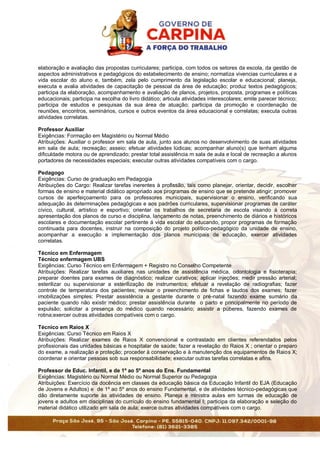 elaboração e avaliação das propostas curriculares; participa, com todos os setores da escola, da gestão de
aspectos administrativos e pedagógicos do estabelecimento de ensino; normatiza vivencias curriculares e a
vida escolar do aluno e, também, zela pelo cumprimento da legislação escolar e educacional; planeja,
executa e avalia atividades de capacitação de pessoal da área de educação; produz textos pedagógicos;
participa da elaboração, acompanhamento e avaliação de planos, projetos, proposta, programas e políticas
educacionais; participa na escolha do livro didático; articula atividades interescolares; emite parecer técnico;
participa de estudos e pesquisas da sua área de atuação; participa da promoção e coordenação de
reuniões, encontros, seminários, cursos e outros eventos da área educacional e correlatas; executa outras
atividades correlatas.
Professor Auxiliar
Exigências: Formação em Magistério ou Normal Médio
Atribuições: Auxiliar o professor em sala de aula, junto aos alunos no desenvolvimento de suas atividades
em sala de aula; recreação; asseio; efetuar atividades lúdicas; acompanhar aluno(s) que tenham alguma
dificuldade motora ou de aprendizado; prestar total assistência m sala de aula e local de recreação a alunos
portadores de necessidades especiais; executar outras atividades compatíveis com o cargo.
Pedagogo
Exigências: Curso de graduação em Pedagogia
Atribuições do Cargo: Realizar tarefas inerentes à profissão, tais como planejar, orientar, decidir, escolher
formas de ensino e material didático apropriado aos programas de ensino que se pretende atingir; promover
cursos de aperfeiçoamento para os professores municipais, supervisionar o ensino, verificando sua
adequação às determinações pedagógicas e aos padrões curriculares, supervisionar programas de caráter
cívico, cultural, artístico e esportivo; orientar os trabalhos de secretaria de escola visando à correta
apresentação dos planos de curso e disciplina, lançamento de notas, preenchimento de diários e históricos
escolares e documentação escolar pertinente á vida escolar do educando, propor programas de formação
continuada para docentes, instruir na composição do projeto político-pedagógico da unidade de ensino,
acompanhar a execução e implementação dos planos municipais de educação, exercer atividades
correlatas.
Técnico em Enfermagem
Técnico enfermagem UBS
Exigências: Curso Técnico em Enfermagem + Registro no Conselho Competente
Atribuições: Realizar tarefas auxiliares nas unidades de assistência médica, odontologia e fisioterapia;
preparar doentes para exames de diagnóstico; realizar curativos; aplicar injeções; medir pressão arterial;
esterilizar ou supervisionar a esterilização de instrumentos; efetuar a revelação de radiografias; fazer
controle de temperatura dos pacientes; revisar o preenchimento de fichas e laudos dos exames; fazer
imobilizações simples; Prestar assistência a gestante durante o pré-natal fazendo exame sumário da
paciente quando não existir médico; prestar assistência durante o parto e principalmente no período de
expulsão; solicitar a presença do médico quando necessário; assistir a púberes, fazendo exames de
rotina;exercer outras atividades compatíveis com o cargo.
Técnico em Raios X
Exigências: Curso Técnico em Raios X
Atribuições: Realizar exames de Raios X convencional e contrastado em clientes referendados pelos
profissionais das unidades básicas e hospitalar de saúde; fazer a revelação do Raios X ; orientar o preparo
do exame, a realização e proteção; proceder à conservação e à manutenção dos equipamentos de Raios X;
coordenar e orientar pessoas sob sua responsabilidade; executar outras tarefas correlatas e afins.
Professor de Educ. Infantil, e de 1º ao 5º anos do Ens. Fundamental
Exigências: Magistério ou Normal Médio ou Normal Superior ou Pedagogia
Atribuições: Exercício da docência em classes da educação básica da Educação Infantil do EJA (Educação
de Jovens e Adultos) e de 1º ao 5º anos do ensino Fundamental, e de atividades técnico-pedagógicas que
dão diretamente suporte às atividades de ensino. Planeja e ministra aulas em turmas de educação de
jovens e adultos em disciplinas do currículo do ensino fundamental I; participa da elaboração e seleção do
material didático utilizado em sala de aula; exerce outras atividades compatíveis com o cargo.
 