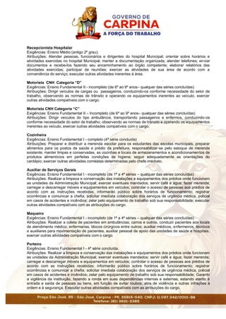 Recepcionista Hospitalar
Exigências: Ensino Médio (antigo 2º grau);
Atribuições: Atender pessoas, funcionários e dirigentes do hospital Municipal; orientar sobre horários e
atividades exercidas no hospital Municipal; manter a documentação organizada; atender telefones; enviar
documentos e recebe-los fazendo seu encaminhamento ao órgão competente; elaborar relatórios das
atividades exercidas; participar de reuniões; exercer as atividades de sua área de acordo com a
conveniência do serviço; executar outras atividades inerentes à área.
Motorista CNH Categoria “D”
Exigências: Ensino Fundamental II - incompleto (de 6º ao 9º anos– qualquer das séries concluídas)
Atribuições: Dirigir veículos de cargas ou passageiros, conduzindo-os conforme necessidade do setor de
trabalho, observando as normas de trânsito e operando os equipamentos inerentes ao veículo, exercer
outras atividades compatíveis com o cargo.
Motorista CNH Categoria “C”
Exigências: Ensino Fundamental II – Incompleto (de 6º ao 9º anos– qualquer das séries concluídas)
Atribuições: Dirigir veículos do tipo ambulância, transportando passageiros e enfermos, conduzindo-os
conforme necessidade do setor de trabalho, observando as normas de trânsito e operando os equipamentos
inerentes ao veículo, exercer outras atividades compatíveis com o cargo.
Cozinheira
Exigências: Ensino Fundamental I - completo (4ª série concluída)
Atribuições: Preparar e distribuir a merenda escolar para os estudantes das escolas municipais, preparar
alimentos para os postos de saúde e prédio da prefeitura; responsabilizar-se pelo estoque de merenda
existente; manter limpas e conservadas, as cozinhas e locais de armazenamentos e acondicionamentos de
produtos alimentícios em perfeitas condições de higiene; seguir adequadamente as orientações do
cardápio; exercer outras atividades correlatas determinadas pelo chefe imediato.
Auxiliar de Serviços Gerais
Exigências: Ensino Fundamental I - incompleto (de 1ª a 4ª séries – qualquer das séries concluídas)
Atribuições: Realizar a limpeza e conservação das instalações e equipamentos dos prédios onde funcionam
as unidades da Administração Municipal; exercer eventuais mandados; servir café e água; fazer merenda;
carregar e descarregar móveis e equipamentos em veículos; controlar o acesso de pessoas aos prédios de
acordo com as instruções recebidas; informarão público sobre horários de funcionamento; registrar
ocorrências e comunicar a chefia; solicitar imediata colaboração dos serviços de urgência médica, policial
em casos de acidentes e incêndios; zelar pelo equipamento de trabalho sob sua responsabilidade; executar
outras atividades compatíveis com as atribuições do cargo.
Maqueiro
Exigências: Ensino Fundamental I - incompleto (de 1ª a 4ª séries – qualquer das séries concluídas)
Atribuições: Realizar a coleta de pacientes em ambulâncias; carros e outros, conduzir pacientes aos locais
de atendimento médico, enfermarias, blocos cirúrgicos entre outros; auxiliar médicos, enfermeiros, técnicos
e auxiliares para movimentação de pacientes, auxiliar pessoal de apoio das unidades de saúde e hospitais,
exercer outras atividades compatíveis com o cargo.
Porteiro
Exigências: Ensino Fundamental I - 4ª série concluída.
Atribuições: Realizar a limpeza e conservação das instalações e equipamentos dos prédios onde funcionam
as unidades da Administração Municipal; exercer eventuais mandados; servir café e água; fazer merenda;
carregar e descarregar móveis e equipamentos em veículos; controlar o acesso de pessoas aos prédios de
acordo com as instruções recebidas; informarão público sobre horários de funcionamento; registrar
ocorrências e comunicar a chefia; solicitar imediata colaboração dos serviços de urgência médica, policial
em casos de acidentes e incêndios; zelar pelo equipamento de trabalho sob sua responsabilidade; Garantir
a vigilância da instituição, fazendo a ronda em suas dependências internas e externas, estando atento à
entrada e saída de pessoas ou bens, em função de evitar roubos, atos de violência e outras infrações à
ordem e à segurança; Executar outras atividades compatíveis com as atribuições do cargo.
 
