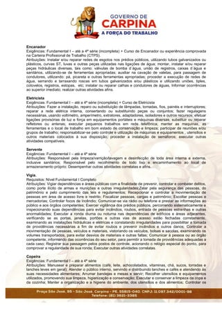 Encanador
Exigências: Fundamental I – até a 4ª série (incompleta) + Curso de Encanador ou experiência comprovada
na Carteira Profissional de Trabalho (CTPS).
Atribuições: Instalar e/ou reparar redes de esgotos nos prédios públicos, utilizando tubos galvanizados ou
plásticos, curvas ST, luvas e outras peças utilizadas nas ligações de água; montar, instalar e/ou reparar
peças hidráulicas diversas, tais como: válvulas de bomba d´água, união de registros, caixas d´água e
sanitários, utilizando-se de ferramentas apropriadas; auxiliar na cavação de valetas, para passagem de
condutores, utilizando: pá, picareta e outras ferramentas apropriadas; proceder a execução de redes de
água, serrando e tarraxando roscas em tubos galvanizados e/ou plásticos e utilizando uniões, tiples,
cotovelos, registros, estopas, etc; instalar ou reparar calhas e condutores de águas, Informar ocorrências
ao superior imediato; realizar outras atividades afins.
Eletricista
Exigências: Fundamental I – até a 4ª série (incompleta) + Curso de Eletricista
Atribuições: Fazer a instalação, reparo ou substituição de lâmpadas, tomadas, fios, painéis e interruptores;
reparar a rede elétrica interna, consertando ou substituindo peças ou conjuntos; fazer regulagens
necessárias, usando voltímetro, amperímetro, extratores, adaptadores, isoladores e outros recursos; efetuar
ligações provisórias de luz e força em equipamentos portáteis e máquinas diversas; substituir ou reparar
refletores ou antenas; executar pequenos trabalhos em rede telefônica; manter as maquinas, as
ferramentas e o local de trabalho em bom estado de conservação e limpeza; participar de reuniões e/ou
grupos de trabalho; responsabilizar-se pelo controle e utilização de máquinas e equipamentos , utensílios e
outros materiais colocados à sua disposição; proceder a instalação de semáforos; executar outras
atividades compatíveis.
Servente
Exigências: Fundamental I – até a 4ª série
Atribuições: Responsável pela limpeza/varrição/lavagem e desinfecção de toda área interna e externa,
inclusive sanitários; Responsável pelo recolhimento de todo lixo e encaminhamento ao local de
armazenamento próprio; Desempenhar outras atividades correlatas e afins.
Vigia.
Requisitos: Nível Fundamental I Completo
Atribuições: Vigiar dependências e áreas públicas com a finalidade de prevenir, controlar e combater delitos,
como porte ilícito de armas e munições e outras irregularidades;Zelar pela segurança das pessoas, do
patrimônio e pelo cumprimento das leis e regulamentos; Recepcionar e controlar a movimentação de
pessoas em área de acesso livre e restrito; Fiscalizar pessoas, cargas e patrimônio; Escoltar pessoas e
mercadorias; Controlar focos de incêndio; Comunicar-se via rádio ou telefone e prestar as informações ao
público e aos órgãos competentes; Exercer vigilância dos prédios públicos, percorrendo sistematicamente e
inspecionando suas dependências para evitar incêndios, roubos, entrada de pessoas estranhas e outras
anormalidades; Executar a ronda diurna ou noturna nas dependências de edifícios e áreas adjacentes,
verificando se as portas, janelas, portões e outras vias de acesso estão fechadas corretamente,
examinando as instalações hidráulicas e elétricas e constatando irregularidades para possibilitar a tomada
de providências necessárias a fim de evitar roubos e prevenir incêndios e outros danos; Controlar a
movimentação de pessoas, veículos e materiais, vistoriando os veículos, bolsas e sacolas, examinando os
volumes transportados, para evitar desvios de materiais e outras faltas; Comunicar à pessoa ou ao órgão
competente, informando das ocorrências do seu setor, para permitir a tomada de providências adequadas a
cada caso; Registrar sua passagem pelos postos de controle, acionando o relógio especial do ponto, para
comprovar a regularidade de sua ronda; Executar outras atividades correlatas.
Copeira
Exigências: Fundamental I – até a 4ª série
Atribuições: Manusear e preparar alimentos (café, leite, achocolatados, vitaminas, chá, sucos, torradas e
lanches leves em geral); Atender o público interno, servindo e distribuindo lanches e cafés e atendendo às
suas necessidades alimentares; Arrumar bandejas e mesas e servir; Recolher utensílios e equipamentos
utilizados, promovendo sua limpeza, higienização e conservação; Executar e conservar a limpeza da copa e
da cozinha; Manter a organização e a higiene do ambiente, dos utensílios e dos alimentos; Controlar os
 