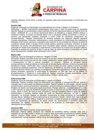 materiais utilizados; Evitar danos e perdas de materiais; Zelar pelo armazenamento e conservação dos
alimentos.
Dentista UBS
Exigência: Graduação em Odontologia com especialização em cirurgia + Registro no Conselho.
Atribuições: - Realizar levantamento epidemiológico para traçar o perfil de saúde bucal da população
adscrita; Realizar os procedimentos clínicos definidos na Norma Operacional Básica do Sistema Único de
Saúde - NOB/SUS 96 - e na Norma Operacional Básica da Assistência à Saúde (NOAS); Realizar o
tratamento integral, no âmbito da atenção básica para a população adstrita; Encaminhar e orientar os
usuários que apresentam problema complexos a outros níveis de assistência, assegurando seu
acompanhamento; Realizar atendimentos de primeiros cuidados nas urgências; Realizar pequenas
cirurgias ambulatoriais; Prescrever medicamentos e outras orientações na conformidade dos diagnósticos
efetuados; Emitir laudos, pareceres e atestados sobre assuntos de sua competência; Executar as ações de
assistência integral, aliado a atuação clínica à saúde coletiva, assistindo as famílias, indivíduos ou grupo
específicos, de acordo com planejamento local; Coordenar ações coletivas voltadas para promoção e
prevenção em saúde bucal; Programar e supervisionar o fornecimento de insumos para as ações coletivas;
Capacitar as equipes de saúde da família no que se refere às ações educativas e preventivas em saúde
bucal; Supervisionar o trabalho desenvolvido pelo THD e o ACD.
Médico UBS
Exigência: Curso de Graduação em Medicina + Registro no CRM.
Atribuições: Realizar consultas clinicas aos usuários da sua área adstrita; Executar as ações de assistência
integral em todas as fases do ciclo de vida: criança, adolescente, mulher, adulto e idoso; Realizar consultas
e procedimentos na USF e, quando necessário, no domicílio; Realizar as atividades clínicas
correspondentes ás áreas prioritárias na intervenção na atenção Básica, definidas na Norma Operacional da
Assistência à Saúde - NOAS 2001; Aliar a atuação clínica à prática da saúde coletiva; Fomentar a criação
de grupos de patologias especificas, como de hipertensos, de diabéticos, de saúde mental, etc; Realizar o
pronto atendimento médico nas urgências e emergências; Encaminhar aos serviços de maior complexidade,
quando necessário, garantindo a continuidade do tratamento na USF, por meio de um sistema de
acompanhamento e referência e contra-referência; Realizar pequenas cirurgias ambulatórias; Indicar
internação hospitalar; Solicitar exames complementares; Verificar e atestar óbito.
Enfermeiro(a) UBS
Exigência: Curso de Graduação em Enfermagem + registro no COREN.
Atribuições: Realizar cuidados diretos de enfermagem nas urgências e emergências clínicas, fazendo a
indicação para a continuidade da assistência prestada; Realizar consulta de enfermagem, solicitar exames
complementares, prescrever/transcrever medicações, conforme protocolos estabelecidos nos Programas do
Ministério da Saúde e as Disposições legais da profissão; Planejar, gerenciar, coordenar, executar e avaliar
a USF; Executar as ações de assistência integral em todas as fases do ciclo de vida: criança, adolescente,
mulher, adulto, e idoso; No nível de suas competência, executar assistência básica e ações de vigilância
epidemiológica e sanitária; Realizar ações de saúde em diferentes ambientes, na USF e, quando
necessário, no domicílio; Realizar as atividades corretamente às áreas prioritárias de intervenção na
Atenção Básica, definidas na Norma Operacional da Assistência à Saúde - NOAS 2001; Aliar a atuação
clínica à prática da saúde coletiva; Organizar e coordenar a criação de grupos de patologias específicas,
como de hipertensos, de diabéticos, de saúde mental, etc; Supervisionar e coordenar ações para
capacitação dos Agentes Comunitário de Saúde e de auxiliares de enfermagem, com vistas ao
desempenho de sua funções.
Atendente UBS
Exigências: Nível Médio concluído (antigo segundo grau).
Atribuições: Realizar tarefas auxiliares nas unidades de assistência médica; preparar salas para a
realização de consultas; auxiliar o médico em curativos; fazer organização do ambiente de trabalho; atender
telefone; distribuir fichas; revisar o preenchimento de fichas, prestar informações a pacientes e
acompanhantes; marcar consultas; realizar outras atividades compatíveis com o cargo.
 