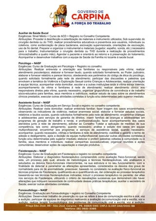 Auxiliar de Saúde Bucal
Exigências: Nível Médio + Curso de ACD + Registro no Conselho Competente.
Atribuições: Proceder à desinfecção e esterilização de materiais e instrumento utilizados; Sob supervisão do
cirurgião dentista ou do THD, realizar procedimentos educativos e preventivos aos usuários, individuais ou
coletivos, como evidenciação de placa bacteriana, escovação supervisionada, orientações de escovação,
uso de fio dental; Preparar e organizar o instrumental e materiais (sugador, espelho, sonda, etc.) necessário
para o trabalho; Instrumentalizar o cirurgião dentista ou THD durante a realização de procedimentos
clínicos(trabalho a quatro mão); Agendar o paciente e orientá-lo ao retorno e à preservação do tratamento;
Acompanhar e desenvolver trabalhos com a equipe de Saúde da Família no tocante à saúde bucal.
Psicólogo – NASF
Exigências: Curso de Graduação em Psicologia + Registro no conselho.
Atribuições: Realizar entrevista e orientação aos familiares ou responsáveis pela vítima; realizar
atendimento psicoterápico; elaborar e fornecer laudo, quando solicitado formalmente, ao Poder Judiciário;
elaborar e fornecer relatório e parecer técnico, obedecendo aos parâmetros do código de ética do psicólogo,
quando solicitado formalmente pela rede de atendimento; participar das discussões e palestras que
envolvam a temática da Violência e Exploração Sexual contra Crianças e Adolescentes; realizar orientação
à equipe técnica; acompanhar visita domiciliar, escolar e a outras instituições onde a vítima esteja inserida;
acompanhamento da vitima e familiares à rede de atendimento; realizar atendimento clínico aos
responsáveis diretos pela vítima, quando necessário; organizar grupo/oficina de convivência e de trabalho
sócio-educativo para famílias, seus membros e indivíduos; realizar estudo de caso sobre os atendimentos
clínicos prestados; executar outras atividades correlatas à função e/ou determinadas pelo superior imediato.
Assistente Social – NASF
Exigências: Curso de Graduação em Serviço Social e registro no conselho competente.
Atribuições: Realizar visita domiciliar; realizar entrevista familiar; fazer triagem dos casos encaminhados,
observando os indicadores de violência; realizar anamnese social; elaborar e fornecer estudos sociais,
relatórios e laudos sociais, quando solicitados formalmente pela rede de atendimento; encaminhar crianças
e adolescentes para serviços de garantia de direitos; inserir famílias de crianças e adolescentes em
programas de geração de trabalho e renda, e profissionalização; fazer acompanhamento dos casos
atendidos junto à rede de atendimento; solicitar ao Conselho Tutelar a aplicação de medidas de sua
competência, tais como: abrigamento, quando necessário; análise e estudo dos casos em equipe
multiprofissional; encaminhar aos programas e serviços de assistência social, quando necessário;
acompanhar, quando necessário, vítimas e familiares à rede de atendimento; viabilizar e garantir o termo de
adesão e desligamento, após a decisão da equipe multiprofissional; executar outras atividades correlatas à
função e/ou determinadas pelo superior imediato; elaborar e proferir palestras voltadas à comunidade ou à
família, seus membros e indivíduos; realizar campanhas socioeducativas; organizar reuniões e ações
comunitárias; desenvolver ações de capacitação e inserção produtiva.
Fisioterapeuta – NASF
Exigências: Curso de Graduação em Fisioterapia e registro no conselho competente.
Atribuições: Elaborar o diagnóstico fisioterapêutico compreendido como avaliação físico-funcional, sendo
esta, um processo pelo qual, através de metodologias e técnicas fisioterapêuticas, são analisados e
estudados os desvios físico-funcionais intercorrentes, na sua estrutura e no seu funcionamento, com a
finalidade de detectar e parametrar as alterações apresentadas, considerados os desvios dos graus de
normalidade para os de anormalidade, prescrever, baseado no constatado na avaliação físico-funcional as
técnicas próprias da Fisioterapia, qualificando-as e quantificando-as, dar ordenação ao processo terapêutico
baseando-se nas técnicas fisioterapêuticas indicadas; induzir o processo terapêutico no paciente; dar altas
nos serviços de Fisioterapia, utilizando o critério de reavaliações sucessivas que demonstrem não haver
alterações que indiquem necessidade de continuidade dessas práticas terapêuticas; auxiliar o secretário de
Saúde; exercer outras atividades correlatas.
Fonoaudiólogo – NASF
Exigências: Graduação em Fonoaudiologia + registro no Conselho Competente.
Atribuições: Desenvolver trabalho de prevenção no que se refere à área de comunicação escrita e oral, voz
e audição; participar de equipes de diagnóstico realizando a avaliação da comunicação oral e escrita, voz e
audição; realizar terapia fonoaudiológica dos problemas de comunicação oral e escrita, voz e audição;
 