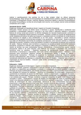 realizar o aperfeiçoamento dos padrões da voz e fala; projetar, dirigir ou efetuar pesquisas
fonoaudiológicas; dirigir serviços de fonoaudiologia em estabelecimentos públicos; participar da Equipe de
Orientação e Planejamento Escolar, inserindo aspectos preventivos ligados a assuntos fonoaudiológicas;
dar parecer fonoaudilógico, na área de comunicação oral e escrita, voz e audição; exercer outras atividades
compatíveis com o cargo.
Assistente Social - CAPS
Exigências: Graduação em Assistência Social + registro no Conselho Competente.
Atribuições: Prestar serviços de âmbito social a indivíduos e grupos, identificando e analisando seus
problemas e necessidades materiais e psíquicas e de outra ordem e aplicando métodos e processos
básicos do serviço social para prevenir ou eliminar desajustes de natureza biopsicossocial e promover a
integração ou reintegração dessas pessoas à sociedade. - Estudar e analisar as causas de desajustamento
social, estabelecendo planos de ações que busquem o restabelecimento da normalidade do comportamento
dos indivíduos em relação a seus semelhantes ou ao meio social; - Aconselhar e orientar indivíduos
afetados em seu equilíbrio emocional para conseguir o seu ajustamento ao meio social; - Ajudar as pessoas
que estão em dificuldades decorrentes de problemas psicossociais, como menores carentes ou infratores,
agilização de exames, remédios e outros que facilitem e auxiliem a recuperação de pessoas com problemas
de saúde; - Elaborar diretrizes, atos normativos e programas de assistência social, promovendo atividades
educativas, recreativas e culturais, para assegurar o progresso e melhoria do comportamento individual; -
Assistir as famílias nas suas necessidades básicas, orientando-as e fornecendo-lhes suporte material,
educacional, médico e de outra natureza, para melhorar sua situação e possibilitar uma convivência
harmônica entre os membros; - Organizar programas de planejamento familiar, materno-infantil,
atendimento à hansenianos e desnutridos, bem como demais enfermidades graves; - Elaborar e emitir
pareceres sócio econômicos, relatórios mensais de planejamento familiar e relação de material e
medicamentos necessários; - Participar de programas de reabilitação profissional, integrando equipes
técnicas multiprofissionais, para promover a integração ou reintegração profissional de pessoas física ou
mentalmente deficientes por doenças ou acidentes decorrentes do trabalho; - Colaborar com a limpeza e
organização do local de trabalho; - Executar outras tarefas correlatas ao cargo e/ou determinadas pelo
superior imediato.
Enfermeiro – CAPS
Exigências: Graduação em Enfermagem + registro no Conselho Competente.
Atribuições: Planejar, organizar, supervisionar e executar serviços de enfermagem empregando processos
de rotina e ou específicos que possibilitem a proteção e a recuperação da saúde individual e coletiva. -
Participar da equipe multidisciplinar, nas diversas atividades que visam o aprimoramento e desenvolvimento
das atividades de interesse da instituição; - Identificar as necessidades de enfermagem, programando e
coordenando as atividades da equipe de enfermagem, visando a preservação e recuperação da saúde; -
Elaborar plano de enfermagem, baseando-se nas necessidades identificadas, para determinar a assistência
a ser prestada pela equipe; - Planejar, coordenar e organizar campanhas de saúde, como campanhas de
vacinação e outras; - Supervisionar a equipe de trabalho da enfermagem em todos os segmentos para
manter uma adequada assistência aos clientes com eficiência, qualidade e segurança; - Executar diversas
tarefas de enfermagem de maior complexidade, valendo-se de seus conhecimentos técnicos, para
proporcionar o maior grau possível de bem estar físico, mental e social aos seus pacientes; - Efetuar testes
de sensibilidade, aplicando substâncias alergênicas e fazendo a leitura das reações para obter subsídios
diagnósticos; - Participar na elaboração, execução e avaliação dos planos, de saúde, visando a melhoria da
qualidade da assistência; - Executar a distribuição de medicamentos valendo-se de prescrição médica; -
Elaborar escalas de serviço e atividades diárias da equipe de enfermagem sob sua responsabilidade; -
Fazer medicação intramuscular e endovenosa, curativos, retirada de pontos, etc; - Manter uma previsão a
fim de requisitar materiais e medicamentos necessários, para assegurar o desempenho adequado dos
trabalhos de enfermagem; - Realizar reuniões de orientação e avaliação, visando o aprimoramento da
equipe de trabalho; - Fazer a triagem nos casos de ausência do médico e presta atendimento nos casos de
emergência; - Providenciar o recolhimento dos relatórios das unidades da Prefeitura Municipal, bem como
realiza uma análise dos mesmos; - Colaborar com a limpeza e organização do local de trabalho; - Executar
outras atividades correlatas ao cargo e/ou determinadas pelo superior imediato.
 