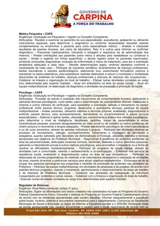Médico Psiquiatra – CAPS
Exigências: Graduação em Psiquiatria + registro no Conselho Competente.
Atribuições: Receber e examinar os pacientes de sua especialidade, auscultando, apalpando ou utilizando
instrumentos especiais, para determinar o diagnóstico ou conforme necessidades requisitar exames
complementares ou encaminhar o paciente para outra especialidade médica; - Analisar e interpretar
resultados de exames diversos, tais como de laboratório, Raio X e outros para informar ou confirmar
diagnóstico; - Prescrever medicamentos, indicando a dosagem e respectiva via de administração dos
mesmos; - Prestar orientações aos pacientes sobre meios e atitudes para restabelecer ou conservar a
saúde; - Anotar e registrar em fichas específicas, o devido registro sobre os pacientes examinados,
anotando conclusões diagnósticas, evolução da enfermidade e meios de tratamento, para dar a orientação
terapêutica adequada a cada caso; - Atender determinações legais, emitindo atestados conforme a
necessidade de cada caso; - Participar de inquéritos sanitários, levantamentos de doenças profissionais,
lesões traumáticas e estudos epidemiológicos, elaborando e/ou preenchendo formulários próprios e
estudando os dados estatísticos, para estabelecer medidas destinadas a reduzir a morbidade e mortalidade
decorrentes de acidentes do trabalho, doenças profissionais e doenças de natureza não ocupacionais; -
Colaborar na limpeza e organização do local de trabalho; - Efetuar outras atividades correlatas ao cargo
e/ou determinadas pelo superior imediato. - Atuar em ambulatório na área de saúde mental; - Atuar em
equipe multiprofissional, na elaboração de diagnóstico e atividades de prevenção e promoção da saúde.
Psicólogo – CAPS
Exigências: Graduação em Psicologia + registro no Conselho Competente.
Atribuições: Proceder ao estudo e avaliação dos mecanismos de comportamento humano, elaborando e
aplicando técnicas psicológicas, como testes, para a determinação de características afetivas, intelectuais e
motoras e outros métodos de verificação, para possibilitar a orientação, seleção e treinamento no campo
profissional; emite parecer técnico, programa, desenvolve e acompanha serviços, participa de equipe
multiprofissional. - Avaliar pacientes, utilizando métodos e técnicas próprias, analisando, diagnosticando e
emitindo parecer técnico, para acompanhamento, atendimento ou encaminhamento a outros serviços
especializados; - Elaborar e aplicar testes, utilizando seu conhecimento e prática dos métodos psicológicos,
para determinar o nível de inteligência, faculdades, aptidões, traços de personalidade e outras
características pessoais, possíveis desajustamentos ao meio social ou de trabalho ou outros problemas de
ordem psíquica e recomenda a terapia adequada; - Prestar atendimento psicológico de ordem psicoterápica
e ou de curso preventivo, através de sessões individuais e grupais; - Participar das atividades relativas ao
processo de recrutamento, seleção, acompanhamento, treinamento e reciclagem de servidores e
estagiários, quando solicitado pelo Secretário de Administração e Finanças, utilizando métodos e técnicas
apropriadas aos objetivos da Prefeitura Municipal; - Diagnosticar a existência de possíveis problemas na
área da psicomotricidade, disfunções cerebrais mímicas, disritmías, dislexias e outros distúrbios psíquicos,
aplicando e interpretando provas e outros reativos psicológicos, para aconselhar o tratamento ou a forma de
resolver as dificuldades momentaneamente; - Participar de programa de saúde mental, através de
atividades com a comunidade, visando o esclarecimento e co-participação; - Colaborar nos serviços de
assistência social, analisando e diagnosticando casos na área de sua competência; - Participar na
elaboração de normas programáticas de materiais e de instrumentos necessários a realização de atividades
da área, visando dinamizar e padronizar serviços para atingir objetivos estabelecidos; - Encarregar-se de se
ocupar dos aspectos psicológicos dos programas e medidas de prevenção de acidentes nas atividades da
Prefeitura; - Participar da equipe multiprofissional, em atividades de pesquisas e de projetos, de acordo com
padrões técnicos propostos, visando o incremento, aprimoramento e desenvolvimento de áreas de trabalho
e de interesse da Prefeitura Municipal; - Colaborar nas atividades de readaptação de indivíduos
incapacitados por acidentes e outras causas; - Colaborar com a limpeza e organização do local de trabalho;
- Executar outras atividades correlatas ao cargo e/ou determinadas pelo superior imediato.
Regulador de Sistemas
Exigência: Nível Médio concluído (antigo 2º grau).
Atribuições: Digitar as informações dos dados coletados nos cadastrados na base do Programa do Governo
Federal Cadastramento Único; Consultar o sistema do Programa do Governo Federal Cadastramento Único
de acordo com as demandas apresentadas pelo usuário atendido; Informar adequadamente a população
sobre locais, horários, critérios e documentos necessários para o cadastramento; Comunicar as Secretarias
Municipais de Saúde e Educação as datas de informar a frequência escolar e o SISVAN; Esclarecer todas
as duvida apresentadas pelo usuário; Encaminhar o usuário para o órgão responsável de acordo com as
 