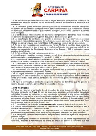3.3. Os candidatos que desejarem concorrer às vagas reservadas para pessoas portadoras de
necessidades especiais deverão, no ato de inscrição, declarar essa condição e especificar sua
deficiência.
3.4. Os candidatos que se declararem pessoas portadoras de necessidades especiais participarão
do certame em igualdade de condições com os demais candidatos no que se refere aos critérios
de aprovação, em conformidade ao que determina o artigo 41, inc. I a IV do Decreto nº 3.298/99 e
suas alterações.
3.5. O candidato que não declarar no ato de inscrição ser portador de deficiência ficará impedido
de concorrer às vagas reservadas, porém disputará as de classificação geral.
3.6. A classificação do candidato não garante a ocupação da vaga reservada às pessoas
portadoras de necessidades especiais, devendo ainda, quando convocado, submeter-se à Perícia
Médica que será promovida pela Junta Médica do Município ou entidade por ele credenciada.
3.7. No dia e hora marcados para a realização da Perícia Médica, o candidato deve apresentar
laudo médico atestando o tipo, o grau ou o nível da deficiência, com expressa referência ao
código correspondente da Classificação Internacional de Doença - CID e indicando a causa
provável da deficiência.
3.8. A Perícia Médica decidirá, motivadamente, sobre:
a) a qualificação do candidato enquanto pessoa com deficiência, observando obrigatoriamente os
critérios estabelecidos pelo Decreto nº 3.298, de 20.12.1999; e
b) a compatibilidade da deficiência constatada com o exercício das atividades inerentes à função à
qual concorre, tendo por referência a descrição das atribuições da função constante do edital.
3.9. O candidato que após a Perícia Médica não for considerado pessoa com deficiência terá seu
nome excluído da lista de classificados para as vagas reservadas. No entanto, permanecerá na
lista de classificação para as vagas de concorrência geral.
3.10. O candidato cuja deficiência for julgada incompatível com o exercício das atividades da
função será desclassificado e excluído do certame.
3.11. As vagas reservadas às pessoas portadoras de necessidades especiais que não forem
preenchidas por falta de candidatos, por reprovação no certame ou por decisão da Perícia Médica
serão preenchidas pelos demais candidatos da concorrência geral, observada a ordem de
classificação.
3.12. Após a contratação, o candidato não poderá utilizar-se da deficiência que lhe garantiu a
reserva de vaga no certame para justificar a concessão de licença.
4. DAS INSCRIÇÕES
4.1. Para se inscrever, o candidato deverá preencher de forma legível, em letra de forma, o
formulário constante no Anexo III, com os seus dados pessoais, as informações curriculares
solicitadas, inclusive as referentes à sua experiência profissional e aos cursos realizados,
devidamente comprovados, através de certificados, declarações, carteira profissional ou contratos,
promovendo a totalização dos pontos, conforme estabelecido no Anexo II, devendo atribuir nota 0
(zero) para o item de avaliação em que o candidato não pontuar, dados estes que serão o único
instrumento de base para a avaliação curricular.
4.2. O formulário de inscrição não poderá ser rasurado, sob pena de invalidação da inscrição.
4.3. São da responsabilidade exclusiva do candidato os dados cadastrais informados para a
inscrição, bem como, os documentos acostados.
4.4. O Município de Carpina não se responsabilizará por solicitações de inscrição não
protocoladas nos prazos estipulados neste edital (cronograma do evento) por qualquer motivo.
4.5. A inscrição do candidato expressará sua integral adesão a todas as regras que disciplinam a
presente seleção.
4.6. As informações prestadas no Formulário de Inscrição são de inteira responsabilidade do
candidato, dispondo a Administração do direito de excluir da seleção o candidato que não
 