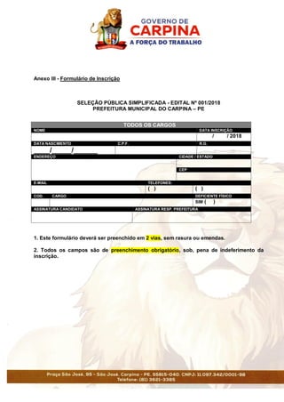 Anexo III - Formulário de Inscrição
SELEÇÃO PÚBLICA SIMPLIFICADA - EDITAL Nº 001/2018
PREFEITURA MUNICIPAL DO CARPINA – PE
TODOS OS CARGOS
NOME DATA INSCRIÇÃO
/ / 2018
DATA NASCIMENTO C.P.F. R.G.
____/_____/______
ENDEREÇO CIDADE / ESTADO
CEP
E-MAIL TELEFONES:
( ) ( )
COD. CARGO DEFICIENTE FÍSICO
SIM ( )
ASSINATURA CANDIDATO ASSINATURA RESP. PREFEITURA
1. Este formulário deverá ser preenchido em 2 vias, sem rasura ou emendas.
2. Todos os campos são de preenchimento obrigatório, sob, pena de indeferimento da
inscrição.
 