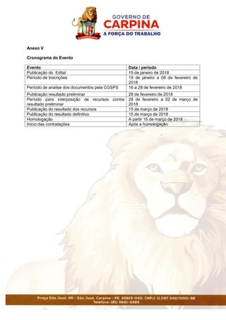 Anexo V
Cronograma do Evento
Evento Data / período
Publicação do Edital 15 de janeiro de 2018
Período de Inscrições 19 de janeiro a 08 de fevereiro de
2018
Período de analise dos documentos pela CGSPS 16 a 28 de fevereiro de 2018
Publicação resultado preliminar 28 de fevereiro de 2018
Período para interposição de recursos contra
resultado preliminar
28 de fevereiro a 02 de março de
2018
Publicação do resultado dos recursos 15 de março de 2018
Publicação do resultado definitivo 15 de março de 2018
Homologação A partir 16 de março de 2018
Inicio das contratações Após a homologação
 