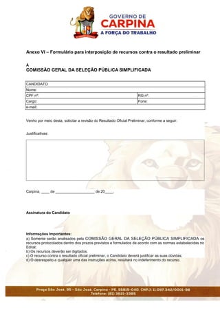 Anexo VI – Formulário para interposição de recursos contra o resultado preliminar
À
COMISSÃO GERAL DA SELEÇÃO PÚBLICA SIMPLIFICADA
CANDIDATO
Nome:
CPF nº: RG nº.
Cargo: Fone:
e-mail:
Venho por meio desta, solicitar a revisão do Resultado Oficial Preliminar, conforme a seguir:
Justificativas:
Carpina, ____ de ___________________ de 20____.
Assinatura do Candidato
Informações Importantes:
a) Somente serão analisados pela COMISSÃO GERAL DA SELEÇÃO PÚBLICA SIMPLIFICADA os
recursos protocolados dentro dos prazos previstos e formulados de acordo com as normas estabelecidas no
Edital;
b) Os recursos deverão ser digitados.
c) O recurso contra o resultado oficial preliminar, o Candidato deverá justificar as suas dúvidas;
d) O desrespeito a qualquer uma das instruções acima, resultará no indeferimento do recurso.
 