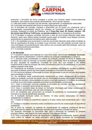 preencher o formulário de forma completa e correta e/ou fornecer dados comprovadamente
inverídicos, sem prejuízo das sanções administrativas, civis e penais cabíveis.
4.7. Não será aceita a inscrição que não atender, rigorosamente, ao estabelecido neste edital.
4.8. A inscrição será gratuita para todos os cargos disponíveis neste edital.
4.9. O formulário de inscrição, impresso e preenchido em 02 (duas) via, juntamente com a
documentação comprobatória deverá ser entregue ao funcionário competente, no posto de
inscrição, localizado no prédio da Prefeitura, sito a Praça São José, 95, Centro, Carpina - PE.
No horário das 08:00 as 13:00 horas, no período estabelecido no cronograma de eventos.
4.10. É facultado a qualquer candidato concorrer a mais de uma função oferecida neste edital,
devendo, neste caso, efetuar tantas inscrições quanto sejam as funções a que desejar concorrer,
preenchendo os respectivos formulários para cada inscrição.
4.10.1. Os candidatos que concorrerem a mais de uma função oferecida neste edital constarão na
lista de classificados de todas as funções a que concorrer, mas não poderão acumular mais de
uma contratação concomitantemente, caso venha a ser convocado pela Administração, salvo nos
casos constitucionalmente permitidos.
4.11. A inscrição é gratuita.
5. DA SELEÇÃO
5.1. A presente seleção será realizada em uma única etapa, denominada Avaliação Curricular,
de caráter apenas classificatório, conforme critérios de avaliação estabelecidos no Anexo II.
5.1.1. Somente serão considerados os critérios de avaliação previstos no Anexo II, obtidos pelo
candidato até a data de inscrição no processo seletivo simplificado. Itens de avaliação (obtenção
de grau, aquisição de experiência, conclusão de curso, etc.) que venham a ser obtidos
posteriormente à data de inscrição não serão considerados para fins de classificação no processo
seletivo regulado neste edital.
5.2. Participarão da Avaliação Curricular todos os candidatos devidamente inscritos na seleção,
que serão avaliados através das informações prestadas no Formulário de Inscrição.
5.3. Em nenhuma hipótese a informação curricular não declarada no ato da inscrição será acatada
para a Avaliação Curricular.
5.4. Os candidatos serão preliminarmente classificados na ordem decrescente da pontuação
obtida na avaliação curricular de acordo com as informações lançadas pelo próprio candidato no
formulário de inscrição e documentação em anexo a inscrição, passando a Comissão de avaliação
a verificar se as informações prestadas encontram-se devidamente comprovadas.
5.4.1. Caso a informação curricular prestada no formulário de inscrição não seja devidamente
comprovada, o candidato será excluído do certame.
5.4.2. Caso o candidato deixe de lançar no formulário informação que esteja comprovada na
documentação apresentada, esta não será considerada.
5.4.3. Os candidatos que concorrerem na condição de portadores de necessidades especiais
formarão uma lista de classificados apartada.
5.5. A Avaliação Curricular valerá, no máximo, 10 (dez) pontos, observados, os critérios
estabelecidos no Anexo II.
5.6. A fração de tempo de experiência superior a 6 (seis) meses será arredondada para 1 (um)
ano.
5.7. Estágios e trabalhos voluntários serão considerados para fins de comprovação de experiência
profissional.
5.8. A prova de inscrição na entidade de representação da categoria profissional dar-se-á
mediante cópia da carteira de identificação expedida pelo respectivo conselho de classe.
5.9. Qualquer informação ou documento falso gera a eliminação do candidato do presente
processo seletivo, sem prejuízo de outras sanções civis e penais cabíveis.
5.10. Para a pontuação de cursos de capacitação e experiências profissionais, quando prevista
como critério de seleção, só serão pontuados com a devida correlação de conhecimentos
 