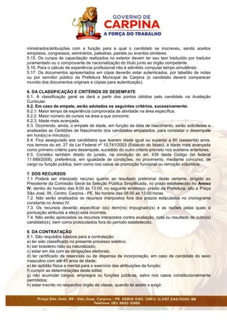 ministrados/atribuições com a função para a qual o candidato se inscreveu, sendo aceitos
simpósios, congressos, seminários, palestras, painéis ou eventos similares.
5.15. Os cursos de capacitação realizados no exterior devem ter seu teor traduzido por tradutor
juramentado ou o comprovante de nacionalização do título junto ao órgão competente.
5.16. Para o cálculo de experiência profissional não é admitido computar tempo simultâneo.
5.17. Os documentos apresentados em cópia deverão estar autenticados, por tabelião de notas
ou por servidor público da Prefeitura Municipal de Carpina (o candidato deverá comparecer
munido dos documentos originais e cópias para autenticação).
6. DA CLASSIFICAÇÃO E CRITÉRIOS DE DESEMPATE
6.1. A classificação geral se dará a partir dos pontos obtidos pelo candidato na Avaliação
Curricular.
6.2. Em caso de empate, serão adotados os seguintes critérios, sucessivamente:
6.2.1. Maior tempo de experiência comprovada de atividade na área específica;
6.2.2. Maior número de cursos na área a que concorre;
6.2.3. Idade mais avançada.
6.3. Ocorrendo, ainda, o empate de idade, em função da data de nascimento, serão solicitadas e
analisadas as Certidões de Nascimento dos candidatos empatados, para constatar o desempate
em hora(s) e minuto(s).
6.4. Fica assegurado aos candidatos que tiverem idade igual ou superior a 60 (sessenta) anos,
nos termos do art. 27 da Lei Federal nº 10.741/2003 (Estatuto do Idoso), a idade mais avançada
como primeiro critério para desempate, sucedido do outro critério previsto nos subitens anteriores.
6.5. Constitui também direito do jurado, na condição do art. 439 deste Código (lei federal
11.689/2008), preferência, em igualdade de condições, no provimento, mediante concurso, de
cargo ou função pública, bem como nos casos de promoção funcional ou remoção voluntária.
7. DOS RECURSOS
7.1 Poderá ser interposto recurso quanto ao resultado preliminar deste certame, dirigido ao
Presidente da Comissão Geral da Seleção Pública Simplificada, no prazo estabelecido no Anexo
IV, dentro do horário das 8:00 às 13:00, no seguinte endereço: prédio da Prefeitura, sito a Praça
São José, 95, Centro, Carpina - PE. No horário das 08:00 as 13:00 horas
7.2. Não serão analisados os recursos interpostos fora dos prazos estipulados no cronograma
constante no Anexo IV.
7.3. Os recursos deverão especificar o(s) item(ns) impugnado(s) e as razões pelas quais a
pontuação atribuída a ele(s) está incorreta.
7.4. Não serão apreciados os recursos interpostos contra avaliação, nota ou resultado de outro(s)
candidato(s), bem como protocolados fora do período estabelecido.
8. DA CONTRATAÇÃO
8.1. São requisitos básicos para a contratação:
a) ter sido classificado no presente processo seletivo;
b) ser brasileiro nato ou naturalizado;
c) estar em dia com as obrigações eleitorais;
d) ter certificado de reservista ou de dispensa de incorporação, em caso de candidato do sexo
masculino com até 45 anos de idade;
e) ter aptidão física e mental para o exercício das atribuições da função;
f) cumprir as determinações deste edital;
g) não acumular cargos, empregos ou funções públicas, salvo nos casos constitucionalmente
permitidos;
h) estar inscrito no respectivo órgão de classe, quando lei assim o exigir.
 
