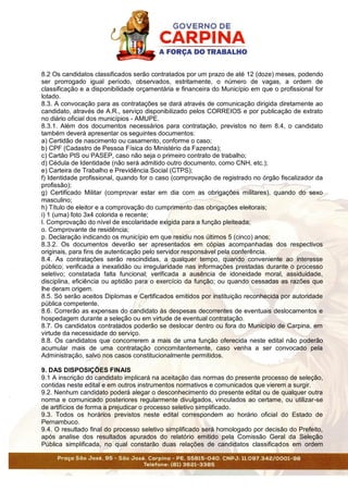 8.2 Os candidatos classificados serão contratados por um prazo de até 12 (doze) meses, podendo
ser prorrogado igual período, observados, estritamente, o número de vagas, a ordem de
classificação e a disponibilidade orçamentária e financeira do Município em que o profissional for
lotado.
8.3. A convocação para as contratações se dará através de comunicação dirigida diretamente ao
candidato, através de A.R., serviço disponibilizado pelos CORREIOS e por publicação de extrato
no diário oficial dos municípios - AMUPE.
8.3.1. Além dos documentos necessários para contratação, previstos no item 8.4, o candidato
também deverá apresentar os seguintes documentos:
a) Certidão de nascimento ou casamento, conforme o caso;
b) CPF (Cadastro de Pessoa Física do Ministério da Fazenda);
c) Cartão PIS ou PASEP, caso não seja o primeiro contrato de trabalho;
d) Cédula de Identidade (não será admitido outro documento, como CNH, etc.);
e) Carteira de Trabalho e Previdência Social (CTPS);
f) Identidade profissional, quando for o caso (comprovação de registrado no órgão fiscalizador da
profissão);
g) Certificado Militar (comprovar estar em dia com as obrigações militares), quando do sexo
masculino;
h) Título de eleitor e a comprovação do cumprimento das obrigações eleitorais;
i) 1 (uma) foto 3x4 colorida e recente;
l. Comprovação do nível de escolaridade exigida para a função pleiteada;
o. Comprovante de residência;
p. Declaração indicando os município em que residiu nos últimos 5 (cinco) anos;
8.3.2. Os documentos deverão ser apresentados em cópias acompanhadas dos respectivos
originais, para fins de autenticação pelo servidor responsável pela conferência.
8.4. As contratações serão rescindidas, a qualquer tempo, quando conveniente ao interesse
público; verificada a inexatidão ou irregularidade nas informações prestadas durante o processo
seletivo; constatada falta funcional; verificada a ausência de idoneidade moral, assiduidade,
disciplina, eficiência ou aptidão para o exercício da função; ou quando cessadas as razões que
lhe deram origem.
8.5. Só serão aceitos Diplomas e Certificados emitidos por instituição reconhecida por autoridade
pública competente.
8.6. Correrão as expensas do candidato às despesas decorrentes de eventuais deslocamentos e
hospedagem durante a seleção ou em virtude de eventual contratação.
8.7. Os candidatos contratados poderão se deslocar dentro ou fora do Município de Carpina, em
virtude da necessidade do serviço.
8.8. Os candidatos que concorrerem a mais de uma função oferecida neste edital não poderão
acumular mais de uma contratação concomitantemente, caso venha a ser convocado pela
Administração, salvo nos casos constitucionalmente permitidos.
9. DAS DISPOSIÇÕES FINAIS
9.1 A inscrição do candidato implicará na aceitação das normas do presente processo de seleção,
contidas neste edital e em outros instrumentos normativos e comunicados que vierem a surgir.
9.2. Nenhum candidato poderá alegar o desconhecimento do presente edital ou de qualquer outra
norma e comunicado posteriores regularmente divulgados, vinculados ao certame, ou utilizar-se
de artifícios de forma a prejudicar o processo seletivo simplificado.
9.3. Todos os horários previstos neste edital correspondem ao horário oficial do Estado de
Pernambuco.
9.4. O resultado final do processo seletivo simplificado será homologado por decisão do Prefeito,
após analise dos resultados apurados do relatório emitido pela Comissão Geral da Seleção
Pública simplificada, no qual constarão duas relações de candidatos classificados em ordem
 