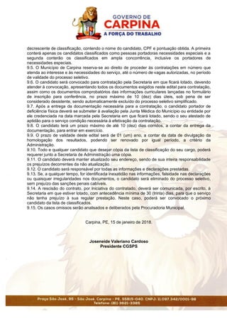 decrescente de classificação, contendo o nome do candidato, CPF e pontuação obtida. A primeira
conterá apenas os candidatos classificados como pessoas portadoras necessidades especiais e a
segunda conterão os classificados em ampla concorrência, inclusive os portadores de
necessidades especiais.
9.5. O Município de Carpina reserva-se ao direito de proceder às contratações em número que
atenda ao interesse e às necessidades do serviço, até o número de vagas autorizadas, no período
de validade do processo seletivo.
9.6. O candidato será convocado para contratação pela Secretaria em que ficará lotado, devendo
atender à convocação, apresentando todos os documentos exigidos neste edital para contratação,
assim como os documentos comprobatórios das informações curriculares lançadas no formulário
de inscrição para conferência, no prazo máximo de 10 (dez) dias úteis, sob pena de ser
considerado desistente, sendo automaticamente excluído do processo seletivo simplificado.
9.7. Após a entrega da documentação necessária para a contratação, o candidato portador de
deficiência física deverá se submeter à avaliação pela Junta Médica do Município ou entidade por
ele credenciada na data marcada pela Secretaria em que ficará lotado, sendo o seu atestado de
aptidão para o serviço condição necessária à efetivação da contratação.
9.8. O candidato terá um prazo máximo de até 10 (dez) dias corridos, a contar da entrega da
documentação, para entrar em exercício.
9.9. O prazo de validade deste edital será de 01 (um) ano, a contar da data de divulgação da
homologação dos resultados, podendo ser renovado por igual período, a critério da
Administração.
9.10. Todo e qualquer candidato que desejar cópia da lista de classificação do seu cargo, poderá
requerer junto a Secretaria de Administração uma cópia.
9.11. O candidato deverá manter atualizado seu endereço, sendo de sua inteira responsabilidade
os prejuízos decorrentes da não atualização.
9.12. O candidato será responsável por todas as informações e declarações prestadas.
9.13. Se, a qualquer tempo, for identificada inexatidão nas informações, falsidade nas declarações
ou quaisquer irregularidades nos documentos, o candidato será eliminado do processo seletivo,
sem prejuízo das sanções penais cabíveis.
9.14. A rescisão do contrato, por iniciativa do contratado, deverá ser comunicada, por escrito, à
Secretaria em que estiver lotado, com antecedência mínima de 30 (trinta) dias, para que o serviço
não tenha prejuízo à sua regular prestação. Neste caso, poderá ser convocado o próximo
candidato da lista de classificados.
9.15. Os casos omissos serão analisados e deliberados pela Procuradoria Municipal.
Carpina, PE, 15 de janeiro de 2018.
Joseneide Valeriano Cardoso
Presidente CGSPS
 