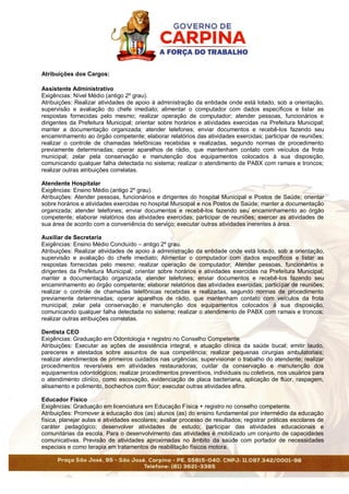 Atribuições dos Cargos:
Assistente Administrativo
Exigências: Nível Médio (antigo 2º grau).
Atribuições: Realizar atividades de apoio à administração da entidade onde está lotado, sob a orientação,
supervisão e avaliação do chefe imediato; alimentar o computador com dados específicos e listar as
respostas fornecidas pelo mesmo; realizar operação de computador; atender pessoas, funcionários e
dirigentes da Prefeitura Municipal; orientar sobre horários e atividades exercidas na Prefeitura Municipal;
manter a documentação organizada; atender telefones; enviar documentos e recebê-los fazendo seu
encaminhamento ao órgão competente; elaborar relatórios das atividades exercidas; participar de reuniões;
realizar o controle de chamadas telefônicas recebidas e realizadas, segundo normas de procedimento
previamente determinadas; operar aparelhos de rádio, que mantenham contato com veículos da frota
municipal; zelar pela conservação e manutenção dos equipamentos colocados à sua disposição,
comunicando qualquer falha detectada no sistema; realizar o atendimento de PABX com ramais e troncos;
realizar outras atribuições correlatas.
Atendente Hospitalar
Exigências: Ensino Médio (antigo 2º grau).
Atribuições: Atender pessoas, funcionários e dirigentes do hospital Municipal e Postos de Saúde; orientar
sobre horários e atividades exercidas no hospital Municipal e nos Postos de Saúde; manter a documentação
organizada; atender telefones; enviar documentos e recebê-los fazendo seu encaminhamento ao órgão
competente; elaborar relatórios das atividades exercidas; participar de reuniões; exercer as atividades de
sua área de acordo com a conveniência do serviço; executar outras atividades inerentes à área.
Auxiliar de Secretaria
Exigências: Ensino Médio Concluído – antigo 2º grau.
Atribuições: Realizar atividades de apoio à administração da entidade onde está lotado, sob a orientação,
supervisão e avaliação do chefe imediato; Alimentar o computador com dados específicos e listar as
respostas fornecidas pelo mesmo; realizar operação de computador; Atender pessoas, funcionários e
dirigentes da Prefeitura Municipal; orientar sobre horários e atividades exercidas na Prefeitura Municipal;
manter a documentação organizada; atender telefones; enviar documentos e recebê-los fazendo seu
encaminhamento ao órgão competente; elaborar relatórios das atividades exercidas; participar de reuniões;
realizar o controle de chamadas telefônicas recebidas e realizadas, segundo normas de procedimento
previamente determinadas; operar aparelhos de rádio, que mantenham contato com veículos da frota
municipal; zelar pela conservação e manutenção dos equipamentos colocados á sua disposição,
comunicando qualquer falha detectada no sistema; realizar o atendimento de PABX com ramais e troncos;
realizar outras atribuições correlatas.
Dentista CEO
Exigências: Graduação em Odontologia + registro no Conselho Competente.
Atribuições: Executar as ações de assistência integral, e atuação clínica da saúde bucal; emitir laudo,
pareceres e atestados sobre assuntos de sua competência; realizar pequenas cirurgias ambulatoriais;
realizar atendimentos de primeiros cuidados nas urgências; supervisionar o trabalho do atendente; realizar
procedimentos reversíveis em atividades restauradoras; cuidar da conservação e manutenção dos
equipamentos odontológicos; realizar procedimentos preventivos, individuais ou coletivos, nos usuários para
o atendimento clínico, como escovação, evidenciação de placa bacteriana, aplicação de flúor, raspagem,
alisamento e polimento, bochechos com flúor; executar outras atividades afins.
Educador Físico
Exigências: Graduação em licenciatura em Educação Física + registro no conselho competente.
Atribuições: Promover a educação dos (as) alunos (as) do ensino fundamental por intermédio da educação
física, planejar aulas e atividades escolares; avaliar processo de resultados; registrar práticas escolares de
caráter pedagógico; desenvolver atividades de estudo; participar das atividades educacionais e
comunitárias da escola. Para o desenvolvimento das atividades é mobilizado um conjunto de capacidades
comunicativas. Previsão de atividades aproximadas no âmbito da saúde com portador de necessidades
especiais e como terapia em tratamentos de reabilitação físicos motora.
 
