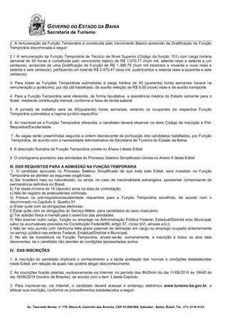Av. Tancredo Neves, n° 776, Bloco-A, Caminho das Árvores, CEP 41.820-904, Salvador - Bahia, Brasil, Tel.: (71) 3116 4131.
GOVERNO DO ESTADO DA BAHIA
Secretaria de Turismo
2. A remuneração da Função Temporária é constituída pelo Vencimento Básico acrescido da Gratificação da Função
Temporária discriminada a seguir:
2.1 A remuneração da Função Temporária de Técnico de Nível Superior (Código da função 101) com carga horária
semanal de 40 horas é constituída pelo vencimento básico de R$ 1.070,71 (hum mil, setenta reais e setenta e um
centavos), acrescida de uma Gratificação de Função de R$ 1.399,76 (hum mil trezentos e noventa e nove reais e
setenta e seis centavos), perfazendo um total de R$ 2.470,47 (dois mil, quatrocentos e setenta reais e quarenta e sete
centavos).
3. Para todas as Funções Temporárias submetidas à carga horária de 40 (quarenta) horas semanais haverá na
remuneração o acréscimo, por dia útil trabalhado, de auxílio refeição de R$ 9,00 (nove) reais e de auxílio transporte.
4. Para a Função Temporária será oferecida, de forma facultativa, a assistência médica do Estado somente para o
titular, mediante contribuição mensal, conforme a faixa de renda salarial.
5. A jornada de trabalho será de 40(quarenta) horas semanais, estando os ocupantes da respectiva Função
Temporária submetidos a regime jurídico específico.
6. Ao inscrever-se a Função Temporária oferecida, o candidato deverá observar os itens Código de Inscrição e Pré-
Requisitos/Escolaridade.
7. As vagas serão preenchidas segundo a ordem decrescente de pontuação dos candidatos habilitados, por Função
Temporária, de acordo com a necessidade administrativa da Secretaria de Turismo do Estado da Bahia.
8. A descrição Sumária da Função Temporária consta no Anexo I deste Edital.
9. O cronograma provisório das atividades do Processo Seletivo Simplificado consta no Anexo II deste Edital
III. DOS REQUISITOS PARA A ADMISSÃO NA FUNÇÃO TEMPORÁRIA
1. O candidato aprovado no Processo Seletivo Simplificado de que trata este Edital, será investido na Função
Temporária se atender as seguintes exigências:
a) Ser brasileiro nato ou naturalizado, ou ainda, no caso de nacionalidade estrangeira, apresentar comprovante de
permanência definitiva no Brasil;
b) Ter idade mínima de 18 (dezoito) anos na data da contratação;
c) Não ter registro de antecedentes criminais;
d) Possuir os pré-requisitos/escolaridade requeridos para a Função Temporária escolhida, de acordo com o
discriminado no Capítulo II, Quadro 01.
e) Estar quite com as obrigações eleitorais;
f) Estar quite com as obrigações do Serviço Militar, para candidatos do sexo masculino;
g) Ter aptidão física e mental para o exercício das atividades;
h) Não exercer outro cargo, função ou emprego na Administração Pública Federal, Estadual/Distrital e/ou Municipal,
salvo os acumuláveis previstos na Constituição Federal/88, artigo 37, inciso XVI, alíneas a,b,c;
i) Não ter sido punido com nenhuma falta grave passível de demissão em cargo ou emprego ocupado anteriormente
no serviço público nas esferas Federal, Estadual/Distrital e Municipal;
2. No ato da investidura na Função Temporária, anular-se-ão, sumariamente, a inscrição e todos os atos dela
decorrentes, se o candidato não atender às condições apresentadas acima.
IV. DAS INSCRIÇÕES
1. A inscrição do candidato implicará o conhecimento e a tácita aceitação das normas e condições estabelecidas
neste Edital, em relação às quais não poderá alegar desconhecimento.
2. As inscrições ficarão abertas, exclusivamente via Internet, no período das 8h00min do dia 11/06/2014 às 18h00 do
dia 18/06/2014 (horário de Brasília), de acordo com o item 3 deste Capítulo.
3. Para inscrever-se, via Internet, o candidato deverá acessar o endereço eletrônico www.turismo.ba.gov.br, e
efetuar sua inscrição, conforme os procedimentos estabelecidos a seguir:
 