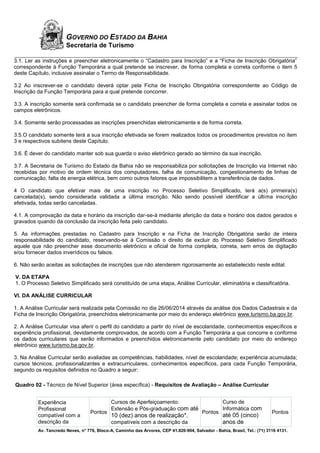 Av. Tancredo Neves, n° 776, Bloco-A, Caminho das Árvores, CEP 41.820-904, Salvador - Bahia, Brasil, Tel.: (71) 3116 4131.
GOVERNO DO ESTADO DA BAHIA
Secretaria de Turismo
3.1. Ler as instruções e preencher eletronicamente o “Cadastro para Inscrição” e a “Ficha de Inscrição Obrigatória”
correspondente à Função Temporária a qual pretende se inscrever, de forma completa e correta conforme o item 5
deste Capítulo, inclusive assinalar o Termo de Responsabilidade.
3.2 Ao inscrever-se o candidato deverá optar pela Ficha de Inscrição Obrigatória correspondente ao Código de
Inscrição da Função Temporária para a qual pretende concorrer.
3.3. A inscrição somente será confirmada se o candidato preencher de forma completa e correta e assinalar todos os
campos eletrônicos.
3.4. Somente serão processadas as inscrições preenchidas eletronicamente e de forma correta.
3.5.O candidato somente terá a sua inscrição efetivada se forem realizados todos os procedimentos previstos no item
3 e respectivos subitens deste Capítulo.
3.6. É dever do candidato manter sob sua guarda o aviso eletrônico gerado ao término da sua inscrição.
3.7. A Secretaria de Turismo do Estado da Bahia não se responsabiliza por solicitações de Inscrição via Internet não
recebidas por motivo de ordem técnica dos computadores, falha de comunicação, congestionamento de linhas de
comunicação, falta de energia elétrica, bem como outros fatores que impossibilitem a transferência de dados.
4 O candidato que efetivar mais de uma inscrição no Processo Seletivo Simplificado, terá a(s) primeira(s)
cancelada(s), sendo considerada validada a última inscrição. Não sendo possível identificar a última inscrição
efetivada, todas serão canceladas.
4.1. A comprovação da data e horário da inscrição dar-se-á mediante aferição da data e horário dos dados gerados e
gravados quando da conclusão da inscrição feita pelo candidato.
5. As informações prestadas no Cadastro para Inscrição e na Ficha de Inscrição Obrigatória serão de inteira
responsabilidade do candidato, reservando-se à Comissão o direito de excluir do Processo Seletivo Simplificado
aquele que não preencher esse documento eletrônico e oficial de forma completa, correta, sem erros de digitação
e/ou fornecer dados inverídicos ou falsos.
6. Não serão aceitas as solicitações de inscrições que não atenderem rigorosamente ao estabelecido neste edital.
V. DA ETAPA
1. O Processo Seletivo Simplificado será constituído de uma etapa, Análise Curricular, eliminatória e classificatória.
VI. DA ANÁLISE CURRICULAR
1. A Análise Curricular será realizada pela Comissão no dia 26/06/2014 através da análise dos Dados Cadastrais e da
Ficha de Inscrição Obrigatória, preenchidos eletronicamente por meio do endereço eletrônico www.turismo.ba.gov.br.
2. A Análise Curricular visa aferir o perfil do candidato a partir do nível de escolaridade, conhecimentos específicos e
experiência profissional, devidamente comprovados, de acordo com a Função Temporária a que concorre e conforme
os dados curriculares que serão informados e preenchidos eletronicamente pelo candidato por meio do endereço
eletrônico www.turismo.ba.gov.br.
3. Na Análise Curricular serão avaliadas as competências, habilidades, nível de escolaridade; experiência acumulada;
cursos técnicos, profissionalizantes e extracurriculares, conhecimentos específicos, para cada Função Temporária,
segundo os requisitos definidos no Quadro a seguir:
Quadro 02 - Técnico de Nível Superior (área específica) - Requisitos de Avaliação – Análise Curricular
Experiência
Profissional
compatível com a
descrição da
Pontos
Cursos de Aperfeiçoamento:
Extensão e Pós-graduação com até
10 (dez) anos de realização*,
compatíveis com a descrição da
Pontos
Curso de
Informática com
até 05 (cinco)
anos de
Pontos
 