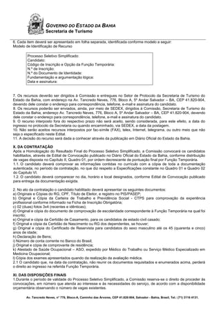 Av. Tancredo Neves, n° 776, Bloco-A, Caminho das Árvores, CEP 41.820-904, Salvador - Bahia, Brasil, Tel.: (71) 3116 4131.
GOVERNO DO ESTADO DA BAHIA
Secretaria de Turismo
6. Cada item deverá ser apresentado em folha separada, identificada conforme modelo a seguir:
Modelo de Identificação de Recurso
Processo Seletivo Simplificado:
Candidato:
Código de Inscrição e Opção da Função Temporária:
N.º de Inscrição:
N.º do Documento de Identidade:
Fundamentação e argumentação lógica:
Data e assinatura:
7. Os recursos deverão ser dirigidos à Comissão e entregues no Setor de Protocolo da Secretaria de Turismo do
Estado da Bahia, com endereço na Av. Tancredo Neves, 776, Bloco A, 5º Andar Salvador – BA, CEP 41.820-904,
devendo dele constar o endereço para correspondência, telefone, e-mail e assinatura do candidato.
8. Os recursos poderão ser enviados, ainda, por meio de SEDEX, dirigidos à Comissão, Secretaria de Turismo do
Estado da Bahia, endereço Av. Tancredo Neves, 776, Bloco A, 5º Andar Salvador – BA, CEP 41.820-904, devendo
dele constar o endereço para correspondência, telefone, e-mail e assinatura do candidato.
9. O recurso interposto fora do respectivo prazo não será aceito, sendo considerada, para este efeito, a data do
ingresso no protocolo da Secretaria ou quando encaminhado, via SEDEX, a data da postagem.
10. Não serão aceitos recursos interpostos por fac-símile (FAX), telex, Internet, telegrama, ou outro meio que não
seja o especificado neste Edital.
11. A decisão do recurso será dada a conhecer através da publicação em Diário Oficial do Estado da Bahia.
X. DA CONTRATAÇÃO
Após a Homologação do Resultado Final do Processo Seletivo Simplificado, a Comissão convocará os candidatos
habilitados, através de Edital de Convocação publicado no Diário Oficial do Estado da Bahia, conforme distribuição
de vagas disposta no Capítulo II, Quadro 01, por ordem decrescente de pontuação final por Função Temporária.
1.1. O candidato deverá comprovar as informações contidas no currículo com a cópia de toda a documentação
autenticada, no período da contratação, no que diz respeito a Especificações constante no Quadro 01 e Quadro 02
do Capitulo VI.
1.2. O candidato deverá comparecer no dia, horário e local designados, conforme Edital de Convocação publicado
para entrega da documentação exigida.
2. No ato da contratação o candidato habilitado deverá apresentar os seguintes documentos:
a) Originais e Cópias do RG, CPF, Título de Eleitor, e registro no PIS/PASEP;
b) Original e Cópia da Carteira de Trabalho e Previdência Social - CTPS para comprovação da experiência
profissional conforme informado na Ficha de Inscrição Obrigatória;
c) 02 (duas) fotos 3x4 (recentes e idênticas);
d) Original e cópia do documento de comprovação de escolaridade correspondente à Função Temporária na qual foi
inscrito;
e) Original e cópia da Certidão de Casamento, para os candidatos de estado civil casado;
f) Original e cópia da Certidão de Nascimento ou RG dos dependentes, se houver;
g) Original e cópia do Certificado de Reservista para candidatos do sexo masculino até os 45 (quarenta e cinco)
anos de idade;
h) Declaração de Bens;
i) Número de conta corrente no Banco do Brasil;
j) Original e cópia de comprovante de residência;
k) Atestado de Saúde Ocupacional – ASO, expedido por Médico do Trabalho ou Serviço Médico Especializado em
Medicina Ocupacional;
l) Cópia dos exames apresentados quando da realização da avaliação médica.
2.1 O candidato que, na data da contratação, não reunir os documentos requisitados e enumerados acima, perderá
o direito ao ingresso na referida Função Temporária.
XI. DAS DISPOSIÇÕES FINAIS
1.Durante o período de validade do Processo Seletivo Simplificado, a Comissão reserva-se o direito de proceder às
convocações, em número que atenda ao interesse e às necessidades do serviço, de acordo com a disponibilidade
orçamentária observando o número de vagas existentes.
 