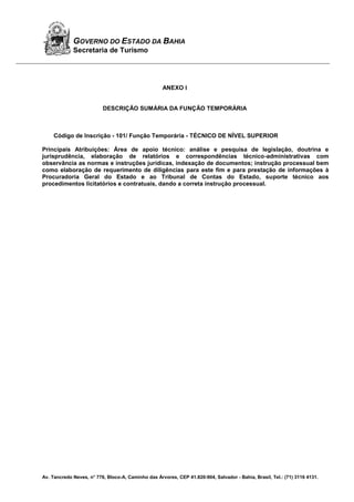 Av. Tancredo Neves, n° 776, Bloco-A, Caminho das Árvores, CEP 41.820-904, Salvador - Bahia, Brasil, Tel.: (71) 3116 4131.
GOVERNO DO ESTADO DA BAHIA
Secretaria de Turismo
ANEXO I
DESCRIÇÃO SUMÁRIA DA FUNÇÃO TEMPORÁRIA
Código de Inscrição - 101/ Função Temporária - TÉCNICO DE NÍVEL SUPERIOR
Principais Atribuições: Área de apoio técnico: análise e pesquisa de legislação, doutrina e
jurisprudência, elaboração de relatórios e correspondências técnico-administrativas com
observância as normas e instruções jurídicas, indexação de documentos; instrução processual bem
como elaboração de requerimento de diligências para este fim e para prestação de informações à
Procuradoria Geral do Estado e ao Tribunal de Contas do Estado, suporte técnico aos
procedimentos licitatórios e contratuais, dando a correta instrução processual.
 