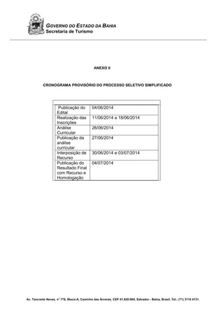 Av. Tancredo Neves, n° 776, Bloco-A, Caminho das Árvores, CEP 41.820-904, Salvador - Bahia, Brasil, Tel.: (71) 3116 4131.
GOVERNO DO ESTADO DA BAHIA
Secretaria de Turismo
ANEXO II
CRONOGRAMA PROVISÓRIO DO PROCESSO SELETIVO SIMPLIFICADO
Publicação do
Edital
04/06/2014
Realização das
Inscrições
11/06/2014 a 18/06/2014
Análise
Curricular
26/06/2014
Publicação da
análise
curricular
27/06/2014
Interposição de
Recurso
30/06/2014 e 03/07/2014
Publicação do
Resultado Final
com Recurso e
Homologação
04/07/2014
 