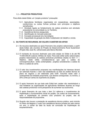 1.2. – PROJETOS PRODUTIVOS

Para efeito deste Edital, um “projeto produtivo” pressupõe:

       1.2.1. Agricultores familiares organizados em cooperativas, associações,
            condomínios ou outras formas jurídicas com princípios e objetivos
            semelhantes;
       1.1.1. Atividade ligada ao fortalecimento de cadeia produtiva com atividade
            preexistente na comunidade ou no Território;
       1.1.2. Assistência técnica assegurada;
       1.1.3. Identificação do mercado potencial;
       1.1.4. Inovação processual e/ou tecnológica;
       1.1.5. Capacidade de geração de efeito multiplicador de trabalho e renda;

2. DA FONTE DE RECURSOS, DO VALOR E CARÁTER DO APOIO

   2.1. Os recursos destinados ao apoio financeiro dos projetos selecionados, a partir
        deste Edital, são oriundos do Projeto de Desenvolvimento Rural Sustentável
        (Projeto São José III), cofinanciado pelo Banco Mundial;

   2.2. O montante de recursos destinado para esta edição do Edital é de até R$
        14.000.000,00 (catorze milhões de reais). Para este edital serão selecionados
        projetos relacionados às cadeias produtivas prioritárias citadas no ítem 1.1 –
        Objetivo, deste edital, considerando-se que para a cadeia de
        ovinocaprinocultura serão contemplados projetos considerando a cadeia do
        leite e a cadeia da carne.


   2.3. O valor dos investimentos propostos nas manifestações de interesse deverá
        ser estimado ficando o valor real estabelecido na fase da análise técnica do
        plano de negócio a ser elaborado pela UGP, incluindo neste valor a
        contrapartida da entidade proponente, que deverá corresponder, no mínimo, a
        20% (vinte por cento) do orçamento do projeto;


   2.4. O apoio financeiro de que trata este Edital tem caráter não reembolsável e
        visa fortalecer as organizações de agricultoras familiares atuando ao longo
        das cadeias produtivas numa perspectiva de aumentar sua autonomia.

   2.5. O apoio financeiro de que trata o item 2.4 refere-se a investimentos de
        implantação e funcionamento inicial do projeto. Os custos de funcionamento,
        após a implantação do primeiro ciclo produtivo do projeto, são de
        responsabilidade da proponente.

   2.6. Quando não houver a prestação de assistência técnica pública, será incluído
        no Plano de Negócio o custo com assistência técnica privada por pelo menos
        um ano, a contar da data do laudo de conclusão da implantação do
        empreendimento.
 