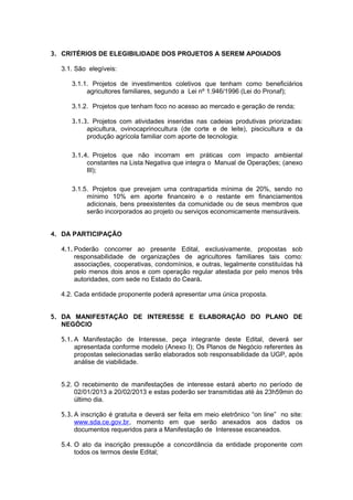 3. CRITÉRIOS DE ELEGIBILIDADE DOS PROJETOS A SEREM APOIADOS

  3.1. São elegíveis:

     3.1.1. Projetos de investimentos coletivos que tenham como beneficiários
          agricultores familiares, segundo a Lei nº 1.946/1996 (Lei do Pronaf);

     3.1.2. Projetos que tenham foco no acesso ao mercado e geração de renda;

     3.1.3. Projetos com atividades inseridas nas cadeias produtivas priorizadas:
          apicultura, ovinocaprinocultura (de corte e de leite), piscicultura e da
          produção agrícola familiar com aporte de tecnologia;

     3.1.4. Projetos que não incorram em práticas com impacto ambiental
          constantes na Lista Negativa que integra o Manual de Operações; (anexo
          III);

     3.1.5. Projetos que prevejam uma contrapartida mínima de 20%, sendo no
          mínimo 10% em aporte financeiro e o restante em financiamentos
          adicionais, bens preexistentes da comunidade ou de seus membros que
          serão incorporados ao projeto ou serviços economicamente mensuráveis.


4. DA PARTICIPAÇÃO

  4.1. Poderão concorrer ao presente Edital, exclusivamente, propostas sob
       responsabilidade de organizações de agricultores familiares tais como:
       associações, cooperativas, condomínios, e outras, legalmente constituídas há
       pelo menos dois anos e com operação regular atestada por pelo menos três
       autoridades, com sede no Estado do Ceará.

  4.2. Cada entidade proponente poderá apresentar uma única proposta.


5. DA MANIFESTAÇÃO DE INTERESSE E ELABORAÇÃO DO PLANO DE
   NEGÓCIO

  5.1. A Manifestação de Interesse, peça integrante deste Edital, deverá ser
       apresentada conforme modelo (Anexo I); Os Planos de Negócio referentes às
       propostas selecionadas serão elaborados sob responsabilidade da UGP, após
       análise de viabilidade.


  5.2. O recebimento de manifestações de interesse estará aberto no período de
       02/01/2013 a 20/02/2013 e estas poderão ser transmitidas até às 23h59min do
       último dia.

  5.3. A inscrição é gratuita e deverá ser feita em meio eletrônico “on line” no site:
       www.sda.ce.gov.br, momento em que serão anexados aos dados os
       documentos requeridos para a Manifestação de Interesse escaneados.

  5.4. O ato da inscrição pressupõe a concordância da entidade proponente com
       todos os termos deste Edital;
 