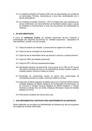 5.5. A Unidade de Gestão de Projetos (UGP) não se responsabiliza por problemas
        na transmissão. Portanto, recomenda-se o envio das manifestações com a
        devida antecedência.

   5.6. As Unidades de Gestão Territorial – UGT do Projeto São José (endereços em
        anexo) distribuídas nos treze territórios de identidade estarão aptas a apoiar
        as entidades no preenchimento e envio dos documentos de manifestação de
        interesse.


6. DA DOCUMENTAÇÃO

A prova de habilitação jurídica da entidade proponente dar-se-á mediante a
apresentação dos seguintes documentos da entidade proponente, repassados em
meio eletrônico, durante o ato da inscrição:


   6.1. Cópia do estatuto da entidade e comprovante de registro em cartório;

   6.2. Cópia da ata de nomeação da atual diretoria;

   6.3. Cópia da ata da Assembleia Geral que discutiu e priorizou o projeto produtivo;

   6.4. Cópia do CNPJ da entidade proponente;

   6.5. Cópia do CPF e RG dos representantes legais;

   6.6. Declaração expressa, da proponente, sob as penas do art. 299, do CP, de que
        não está em situação de mora ou de inadimplência perante qualquer órgão ou
        entidade pública, conforme modelo em Anexo;

   6.7. Declaração de compromisso quanto ao aporte e/ou comprovação da
        contrapartida prevista no projeto, conforme modelo em Anexo;

   6.8. Cópia das certidões negativas de débitos para com a Fazenda Pública Federal
        (Certidão Negativa de Débitos Relativos às Contribuições Previdenciárias, às
        de Terceiros e Certidão Conjunta Negativa de Débitos Relativos a Tributos
        Federais e à Dívida Ativa da União), Estadual e Municipal e Cópia da Certidão
        Negativa do FGTS.

   6.9. Informativos contábeis dos últimos dois anos.


7. DOS IMPEDIMENTOS E MOTIVOS PARA INDEFERIMENTO DA INSCRIÇÃO

Serão indeferidas as inscrições com Manifestação de Interesse que não se enquadrem
nas exigências contidas neste Edital.
 