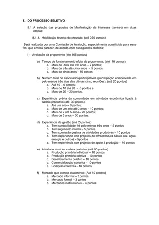 8. DO PROCESSO SELETIVO

   8.1. A seleção das propostas de Manifestação de Interesse dar-se-á em duas
        etapas:

      8.1.1. Habilitação técnica da proposta: (até 360 pontos)

 Será realizada por uma Comissão de Avaliação, especialmente constituída para esse
fim, que emitirá parecer, de acordo com os seguintes critérios:

   I) Avaliação da proponente (até 165 pontos)

          a) Tempo de funcionamento oficial da proponente; (até 10 pontos):
                a. Mais de dois até três anos – 2 pontos;
                b. Mais de três até cinco anos - 5 pontos;
                c. Mais de cinco anos – 10 pontos

          b) Número total de associados participativos (participação comprovada em
             pelo menos três atas das ultimas cinco reuniões); (até 20 pontos)
                 a. Até 10 – 0 pontos;
                 b. Mais de 10 até 20 - 10 pontos e
                 c. Mais de 20 – 20 pontos.

          c) Experiência prévia da comunidade em atividade econômica ligada à
             cadeia produtiva (até 30 pontos);
                a. Até um ano – 0 pontos;
                b. Mais de um ano até 2 anos – 10 pontos;
                c. Mais de 2 até 5 anos – 20 pontos;
                d. Mais de 5 anos – 30 pontos.

          d) Experiência de gestão (até 35 pontos)
                a. Tem contabilidade há pelo menos três anos – 5 pontos
                b. Tem regimento interno – 5 pontos
                c. Tem comissão gestora de atividades produtivas – 10 pontos
                d. Tem experiência com projetos de infraestrutura básica (ex. água,
                    energia e outros) – 5 pontos
                e. Tem experiência com projetos de apoio à produção – 10 pontos

          e) Atividade atual na cadeia produtiva (até 50 pontos)
                 a. Produção primária individual – 10 pontos
                 b. Produção primária coletiva – 10 pontos
                 c. Beneficiamento coletivo – 10 pontos
                 d. Comercialização conjunta – 10 pontos
                 e. Compras coletivas – 10 pontos

          f)   Mercado que atende atualmente: (Até 10 pontos)
                  a. Mercado informal – 3 pontos
                  b. Mercado formal – 3 pontos
                  c. Mercados institucionais – 4 pontos
 