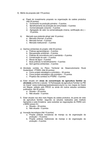 II) Mérito da proposta (até 175 pontos)


        a)   Papel do investimento proposto na organização da cadeia produtiva
             (Até 25 pontos)
             a. Incremento na produção primária – 5 pontos;
             b. Beneficiamento da produção da comunidade – 5 pontos
             c. Comercialização conjunta – 5 pontos
             d. Agregação de valor na comercialização (marca, certificação etc.) –
                 10 pontos.

   b)        Mercado que pretende atingir (até 10 pontos)
             a. Mercado informal –2 pontos
             b. Mercado formal – 5 pontos
             c. Mercado institucional – 3 pontos


   c) Ganhos ambientais do projeto: (Até 30 pontos)
         a. Práticas agroecológicas – 5 pontos
         b. Recuperação ambiental – 5 pontos
         c. Práticas de convivência com o semiárido – 5 pontos
         d. Conservação do solo – 5 pontos
         e. Reuso de água – 5 pontos
         f. Boas práticas no beneficiamento – 5 pontos
         g. Sem ganhos ambientais – 0 pontos

   d) Atividade contida no Plano Territorial de Desenvolvimento             Rural
      Sustentável - PTDRS: (Até 30 pontos)
          a. Como projeto estratégico e prioritário – 30 pontos
          b. Como projeto estratégico não prioritário – 10 pontos
          c. Projetos não contidos no PTDRS – 0 pontos

   e) Estar situado em áreas de concentração da agricultura familiar na
      atividade conforme o estudo: “A Participação da agricultura Familiar no PIB
      do Ceará” (www.institutoagropolosdoceara.org.br) ou nos mapas do Ceará
      em Mapas, editado pelo IPECE ou ainda em outros estudos correlatos
      publicados. Até 20 pontos
          a. Situada – 20 pontos
          b. Não situada – 0 pontos

   f)   Estar situado nos elos mais frágeis da cadeia produtiva, do ponto de vista
        da agricultura familiar, segundo os estudos realizados pelo Instituto
        Agropolos e pela Ematerce para subsidiar as negociações do PDRS com
        o BIRD (anexo IV)
           a. Situada – 20 pontos
           b. Não situada – 0 pontos

   g) Inovação tecnológica (Até 10 pontos)
         a. Propõe práticas inovadoras de manejo ou de organização da
             produção – 10 pontos
         b. Propõe práticas tradicionais de manejo e de organização da
             produção – 0 pontos
 
