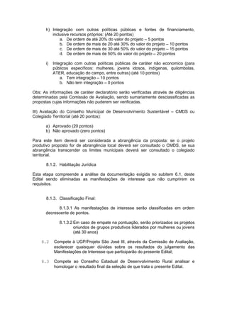 h) Integração com outras políticas públicas e fontes de financiamento,
         inclusive recursos próprios: (Até 20 pontos)
             a. De ordem de até 20% do valor do projeto – 5 pontos
             b. De ordem de mais de 20 até 30% do valor do projeto – 10 pontos
             c. De ordem de mais de 30 até 50% do valor do projeto – 15 pontos
             d. De ordem de mais de 50% do valor do projeto – 20 pontos

      i)   Integração com outras políticas públicas de caráter não economico (para
           públicos específicos: mulheres, jovens idosos, indígenas, quilombolas,
           ATER, educação do campo, entre outras) (até 10 pontos)
               a. Tem integração – 10 pontos
               b. Não tem integração – 0 pontos

Obs: As informações de caráter declaratório serão verificadas através de diligências
determinadas pela Comissão de Avaliação, sendo sumariamente desclassificadas as
propostas cujas informações não puderem ser verificadas.

III) Avaliação do Conselho Municipal de Desenvolvimento Sustentável – CMDS ou
Colegiado Territorial (até 20 pontos):

      a) Aprovado (20 pontos)
      b) Não aprovado (zero pontos)

Para este item deverá ser considerada a abrangência da proposta: se o projeto
produtivo proposto for de abrangência local deverá ser consultado o CMDS, se sua
abrangência transcender os limites municipais deverá ser consultado o colegiado
territorial.

       8.1.2. Habilitação Jurídica

Esta etapa compreende a análise da documentação exigida no subitem 6.1, deste
Edital sendo eliminadas as manifestações de interesse que não cumprirem os
requisitos.


       8.1.3. Classificação Final:

            8.1.3.1 As manifestações de interesse serão classificadas em ordem
      decrescente de pontos.

              8.1.3.2 Em caso de empate na pontuação, serão priorizados os projetos
                      oriundos de grupos produtivos liderados por mulheres ou jovens
                      (até 30 anos)

    8.2    Compete à UGP/Projeto São José III, através da Comissão de Avaliação,
           esclarecer quaisquer dúvidas sobre os resultados do julgamento das
           Manifestações de Interesse que participarão do presente Edital;

    8.3    Compete ao Conselho Estadual de Desenvolvimento Rural analisar e
           homologar o resultado final da seleção de que trata o presente Edital.
 