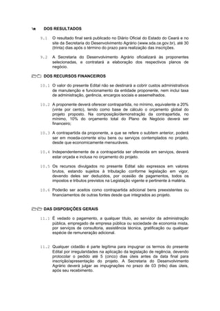9    DOS RESULTADOS

    9.1   O resultado final será publicado no Diário Oficial do Estado do Ceará e no
          site da Secretaria do Desenvolvimento Agrário (www.sda.ce.gov.br), até 30
          (trinta) dias após o término do prazo para realização das inscrições.

    9.2   A Secretaria do Desenvolvimento Agrário oficializará às proponentes
          selecionadas, e contratará a elaboração dos respectivos planos de
          negócio.

10 DOS RECURSOS FINANCEIROS

    10.1 O valor do presente Edital não se destinará a cobrir custos administrativos
         de manutenção e funcionamento da entidade proponente, nem inclui taxa
         de administração, gerência, encargos sociais e assemelhados.

    10.2 A proponente deverá oferecer contrapartida, no mínimo, equivalente a 20%
         (vinte por cento), tendo como base de cálculo o orçamento global do
         projeto proposto. Na composição/demonstração da contrapartida, no
         mínimo, 10% do orçamento total do Plano de Negócio deverá ser
         financeiro;

    10.3 A contrapartida da proponente, a que se refere o subitem anterior, poderá
         ser em moeda-corrente e/ou bens ou serviços contemplados no projeto,
         desde que economicamente mensuráveis.

    10.4 Independentemente de a contrapartida ser oferecida em serviços, deverá
         estar orçada e inclusa no orçamento do projeto.

    10.5 Os recursos divulgados no presente Edital são expressos em valores
         brutos, estando sujeitos à tributação conforme legislação em vigor,
         devendo deles ser deduzidos, por ocasião de pagamentos, todos os
         impostos e tributos previstos na Legislação vigente e pertinente à matéria.

    10.6 Poderão ser aceitos como contrapartida adicional bens preexistentes ou
         financiamentos de outras fontes desde que integrados ao projeto.


11 DAS DISPOSIÇÕES GERAIS

    11.1 É vedado o pagamento, a qualquer título, ao servidor da administração
         pública, empregado de empresa pública ou sociedade de economia mista,
         por serviços de consultoria, assistência técnica, gratificação ou qualquer
         espécie de remuneração adicional.


    11.2 Qualquer cidadão é parte legítima para impugnar os termos do presente
         Edital por irregularidades na aplicação da legislação de regência, devendo
         protocolar o pedido até 5 (cinco) dias úteis antes da data final para
         inscrição/apresentação do projeto. A Secretaria do Desenvolvimento
         Agrário deverá julgar as impugnações no prazo de 03 (três) dias úteis,
         após seu recebimento.
 