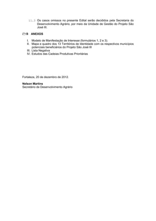 11.3 Os casos omissos no presente Edital serão decididos pela Secretaria do
         Desenvolvimento Agrário, por meio da Unidade de Gestão do Projeto São
         José III.

12 ANEXOS

   I. Modelo de Manifestação de Interesse (formulários 1, 2 e 3).
   II. Mapa e quadro dos 13 Territórios de Identidade com os respectivos municípios
        potenciais beneficiários do Projeto São José III
   III. Lista Negativa
   IV. Estudos das Cadeias Produtivas Prioritárias




Fortaleza, 20 de dezembro de 2012.

Nelson Martins
Secretário de Desenvolvimento Agrário
 