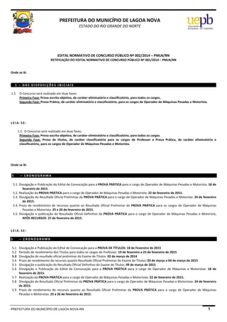 PREFEITURA DO MUNICÍPIO DE LAGOA NOVA-RN 1
 
PREFEITURA DO MUNICÍPIO DE LAGOA NOVA 
ESTADO DO RIO GRANDE DO NORTE 
 
 
 
 
EDITAL NORMATIVO DE CONCURSO PÚBLICO Nº 002/2014 – PMLN/RN 
RETIFICAÇÃO DO EDITAL NORMATIVO DE CONCURSO PÚBLICO Nº 001/2014 – PMLN/RN 
 
 
Onde se lê: 
 
 
1   –   D A S   D I S P O S I Ç Õ E S   I N I C I A I S  
 
1.1. O Concurso será realizado em duas fases: 
Primeira Fase: Prova escrita objetiva, de caráter eliminatório e classificatório, para todos os cargos. 
Segunda Fase: Prova Prática, de caráter eliminatório e classificatório, para os cargos de Operador de Máquinas Pesadas e Motorista. 
 
 
 
 
L E I A ‐ S E :  
 
1.1. O Concurso será realizado em duas fases: 
Primeira Fase: Prova escrita objetiva, de caráter eliminatório e classificatório, para todos os cargos. 
Segunda  Fase:  Prova  de  títulos,  de  caráter  classificatório  para  os  cargos  de  Professor  e  Prova  Prática,  de  caráter  eliminatório  e 
classificatório, para os cargos de Operador de Máquinas Pesadas e Motorista. 
 
 
 
 
Onde se lê: 
 
 
5 –   C R O N O G R A M A  
 
5.1. Divulgação e Publicação do Edital de Convocação para a PROVA PRÁTICA para o cargo de Operador de Máquinas Pesadas e Motorista: 18 de 
fevereiro de 2015. 
5.2. Realização da PROVA PRÁTICA para o cargo de Operador de Máquinas Pesadas e Motorista: 22 de fevereiro de 2015. 
5.3. Divulgação do Resultado Oficial Preliminar da PROVA PRÁTICA para o cargo de Operador de Máquinas Pesadas e Motorista: 24 de fevereiro 
de 2015. 
5.4. Prazo de recebimento de recursos quanto ao Resultado Oficial Preliminar da PROVA PRÁTICA para os cargos de Operador de Máquinas 
Pesadas e Motorista: 25 e 26 de fevereiro de 2015. 
5.5. Divulgação e publicação do Resultado Oficial Definitivo da PROVA PRÁTICA para o cargo de Operador de Máquinas Pesadas e Motorista, 
APÓS RECURSOS: 27 de fevereiro de 2015. 
 
 
L E I A ‐ S E :  
 
5 –   C R O N O G R A M A  
 
5.1 Divulgação e Publicação do Edital de Convocação para a PROVA DE TÍTULOS: 18 de Fevereiro de 2015 
5.2 Período de recebimento dos Títulos para todos os cargos de Professor: 19 de fevereiro a 23 de fevereiro de 2015 
5.3 Divulgação do resultado oficial preliminar do Exame de Títulos: 02 de março de 2014 
5.4 Prazo de recebimento de recursos quanto Resultado Oficial Preliminar do Exame de Títulos: 03 de março a 04 de março de 2015 
5.5 Divulgação e publicação do Resultado Oficial Definitivo do Exame de Títulos: 09 de março de 2015 
5.6 Divulgação  e  Publicação  do  Edital  de  Convocação  para  a  PROVA  PRÁTICA  para  o  cargo  de  Operador  de  Máquinas  e  Motoristas:  18  de 
fevereiro de 2015. 
5.7 Realização da PROVA PRÁTICA para o cargo de Operador de Máquinas Pesadas e Motoristas: 22 de fevereiro de 2015. 
5.8 Divulgação do Resultado Oficial Preliminar da PROVA PRÁTICA para o cargo de Operador de Máquinas Pesadas e Motoristas: 24 de fevereiro 
de 2015. 
5.9 Prazo  de  recebimento  de  recursos  quanto  ao  Resultado  Oficial  Preliminar  da  PROVA  PRÁTICA  para  o  cargo  de  Operador  de  Máquinas 
Pesadas e Motoristas: 25 a 26 de fevereiro de 2015. 
 
