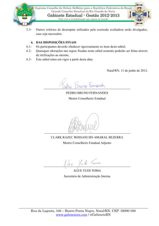 5.3-   Outros critérios de desempate utilizados pela comissão avaliadora serão divulgados,
       caso seja necessário.

    6. DAS DISPOSIÇÕES FINAIS
6.1- Os participantes deverão obedecer rigorosamente os itens deste edital;
6.2- Quaisquer alterações nas regras fixadas neste edital somente poderão ser feitas através
       de retificações ao mesmo;
6.3- Este edital entra em vigor a partir desta data.


                                                              Natal/RN, 11 de junho de 2012.




             ______________________________________________________
                              PEDRO BRUNO FERNANDES
                                Mestre Conselheiro Estadual




             ______________________________________________________
                  CLARK RAZEC ROSSANI DO AMARAL BEZERRA
                           Mestre Conselheiro Estadual Adjunto




             ______________________________________________________
                                   ALEX YUDI TOMA
                            Secretário de Administração Interna




   Rua da Lagosta, 346 – Bairro Ponta Negra, Natal/RN, CEP: 59090-500
                   www.gabinetern.com / @GabineteRN
 