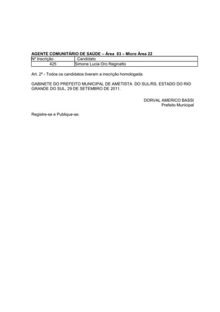 AGENTE COMUNITÁRIO DE SAÚDE – Área 03 – Micro Área 22
Nº Inscrição      Candidato
          425    Simone Lucia Oro Reginatto

Art. 2º - Todos os candidatos tiveram a inscrição homologada.

GABINETE DO PREFEITO MUNICIPAL DE AMETISTA DO SUL/RS, ESTADO DO RIO
GRANDE DO SUL, 29 DE SETEMBRO DE 2011.

                                                                DORVAL AMERICO BASSI
                                                                       Prefeito Municipal

Registre-se e Publique-se:
 