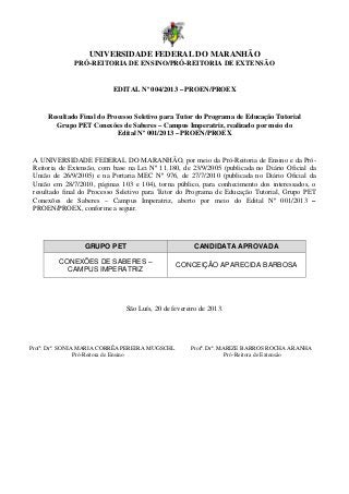 UNIVERSIDADE FEDERAL DO MARANHÃO
              PRÓ-REITORIA DE ENSINO/PRÓ-REITORIA DE EXTENSÃO


                           EDITAL Nº 004/2013 – PROEN/PROEX


     Resultado Final do Processo Seletivo para Tutor do Programa de Educação Tutorial
       Grupo PET Conexões de Saberes – Campus Imperatriz, realizado por meio do
                           Edital Nº 001/2013 – PROEN/PROEX


 A UNIVERSIDADE FEDERAL DO MARANHÃO, por meio da Pró-Reitoria de Ensino e da Pró-
 Reitoria de Extensão, com base na Lei Nº 11.180, de 23/9/2005 (publicada no Diário Oficial da
 União de 26/9/2005) e na Portaria MEC Nº 976, de 27/7/2010 (publicada no Diário Oficial da
 União em 28/7/2010, páginas 103 e 104), torna público, para conhecimento dos interessados, o
 resultado final do Processo Seletivo para Tutor do Programa de Educação Tutorial, Grupo PET
 Conexões de Saberes – Campus Imperatriz, aberto por meio do Edital Nº 001/2013 –
 PROEN/PROEX, conforme a seguir.




                 GRUPO PET                            CANDIDATA APROVADA

         CONEXÕES DE SABERES –
                                                 CONCEIÇÃO APARECIDA BARBOSA
           CAMPUS IMPERATRIZ




                               São Luís, 20 de fevereiro de 2013.




Profª. Drª. SONIA MARIA CORRÊA PEREIRA MUGSCHL       Profª. Drª. MARIZE BARROS ROCHA ARANHA
                 Pró-Reitora de Ensino                             Pró-Reitora de Extensão
 