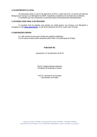 4. DA ENTREVISTA E LOCAL

         As entrevistas serão no dia 07 de dezembro de 2010, a partir das 8:30, no Centro de Ciências
Biológicas do Campus Luiz Meneghel da UENP, respeitada a seqüência da inscrição dos candidatos.
         O candidato que não comparecer à entrevista estará automaticamente desclassificado.

5. DO RESULTADO FINAL E DO RECURSO

         O resultado final da seleção será afixado em edital próprio nos Campus Luiz Meneghel e
divulgado no site www.uenp.edu.br, no dia 08 de dezembro de 2010, a partir das 10 horas.


6. DISPOSIÇÕES GERAIS

         6.1. Não haverá recurso para revisão dos pedidos indeferidos.
         6.2 Os casos omissos serão resolvidos pela ProEC e Coordenação do Projeto.




                                                          PUBLIQUE-SE.


                                         Jacarezinho, 01 de dezembro de 2010




                                            Prof.Dr. Rogério Barbosa Macedo
                                            Pró-Reitor de Extensão e Cultura



                                              Prof. Dr. Sandremir de Carvalho
                                                  Coordenador do Projeto




               Criada pela Lei Estadual 15.300/2006 - Autorizada pelo Decreto Estadual no 3909/2008 - CNPJ 08.885.100/0004-05
           Rodovia BR-369 Km 54, Vila Maria - CP 261 - CEP 86360-000 - Bandeirantes/PR - fone/fax 43 3542 8000 - www.uenp.edu.br
 