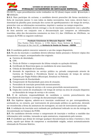 GOVERNO DO ESTADO DE SANTA CATARINA
FUNDAÇÃO CATARINENSE DE EDUCAÇÃO ESPECIAL
05/2017), cujos procedimentos serão realizados em 02 (duas) etapas sendo: i) inscrição e
ii) validação.
2.1.1. Para participar do certame, o candidato deverá preencher (de forma mecânica) a
ficha de inscrição (anexo 1) com todos os dados necessários, bem como, deverá fazer o
download da planilha para anotação dos cursos de aperfeiçoamento e de tempo de serviço,
preencher com as informações necessárias, imprimir e assinar no campo respectivo.
2.1.2. Por fim, o candidato deverá entregar a via de inscrição, juntamente com a planilha
do item anterior em conjunto com a documentação que comprove as informações
inseridas, além dos documentos constantes no item 2.3, das 13h00min às 18h30min, no
campus da FCEE no seguinte endereço:
Fundação Catarinense de Educação Especial - FCEE
Rua Paulino Pedro Hermes, n. 2.785, Bairro: Nossa Senhora do Rosário,
Município de São José-SC, na Gerência de Gestão de Pessoas – GEPES.
2.2. O candidato poderá concorrer somente a um dos cargos disponíveis.
2.3. No ato da inscrição o candidato deverá informar dados pessoais e fornecer cópias dos
documentos a seguir, acompanhados dos originais:
a. Carteira de identidade;
b. CPF;
c. Título de Eleitor e comprovante da última votação ou quitação eleitoral;
d. Certificado de Reservista (para os candidatos do sexo masculino);
e. Cédula de Identidade do Conselho;
f. Atestado de experiência no serviço público ou privado comprovado através de
Carteira de Trabalho e Previdência Social ou declaração de tempo de serviço
expedida por Órgão Público (Municipal, Estadual ou Federal);
g. Comprovante de Escolaridade:
h. Comprovante de Escolaridade para área de atuação;
i. Formulário de inscrição preenchido mecanicamente;
j. Formulário de tempo de serviço e de cursos preenchido mecanicamente;
k. Cópia dos cursos de atualização e de tempo de serviço na área de atuação dispostos
no formulário de tempo de serviço e de cursos;
2.4. É de exclusiva responsabilidade do candidato o correto preenchimento dos
Formulários de Inscrição e a entrega da documentação exigida.
2.5. Em hipótese alguma, admitir-se-á inscrição condicional ou por correspondência,
aceitando-se, no entanto, por instrumento de procuração pública ou particular, devendo
ser reconhecida a firma da assinatura do outorgante, no caso de instrumento particular.
2.6. A validação da inscrição será realizada por profissional indicado no ato da entrega da
documentação no Campus da FCEE.
2.7. Os candidatos deverão revisar o comprovante de inscrição e verificar a exatidão das
informações nele contidas, tornando-se após assinatura, responsáveis pelo mesmo.
2.8. O candidato que deixar de entregar qualquer documentação na data e horários e, bem
assim, aquele que deixar de comprovar a escolaridade exigida, estará automaticamente
eliminado do Processo Seletivo.
Rua Paulino Pedro Hermes, 2.785, Bairro Nossa Senhora do Rosário, São José-SC, CEP 88108-900
Página 2 de 8
 