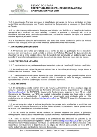 Rua Dr. Álvaro Fernandes, 36/42 – Centro – CEP 63800-000 – Quixeramobim-Ce
CNPJ:07.744.303/0001-68 – CGF: 06.928.168-4 – FONE/FAX(88) 3441 1326
ESTADO DO CEARÁ
PREFEITURA MUNICIPAL DE QUIXERAMOBIM
GABINETE DO PREFEITO
10.1. A classificação final dos aprovados e classificáveis por cargo, na forma e condições previstas
neste Edital, será homologada pelo Prefeito Municipal de Quixeramobim e publicada no Diário Oficial
do Estado.
10.2. No caso dos cargos com reserva de vagas para pessoas com deficiência, a classificação final dos
aprovados será publicada em duas relações, contendo, a primeira, a pontuação de todos os
candidatos, inclusive a dos candidatos aprovados que concorreram a reserva de vagas, e a segunda,
somente a pontuação destes últimos.
10.3. A nota final do concurso será composta pela soma dos pontos obtidos nas provas de múltipla
escolha e da avaliação obtida da análise de títulos, sendo esta última classificatória.
11. DA VALIDADE DO CONCURSO
11.1. O Concurso será válido por 2 (dois) anos a contar da data da publicação do seu resultado,
podendo ser prorrogado por igual período, a critério da Prefeitura Municipal de Quixeramobim.Os
classificáveis, até o limite estabelecido no item 9.3 deste Edital, constituirão um cadastro reserva que
poderão vir a ser chamados posteriormente dependendo da criação de novas vagas para os cargos.
12. DO PROVIMENTO E LOTAÇÃO
12.1. O provimento dos cargos obedecerá rigorosamente à ordem de classificação final dos candidatos.
12.2. O provimento dos cargos far-se-á de acordo com a denominação do cargo, carga horária e
salários descritos no Anexo I deste Edital.
12.3. O candidato classificado dentro do limite de vagas ofertado para o cargo, poderá escolher o local
de lotação, sendo que a ordem de chamada para a escolha do local de lotação, obedecerá
rigorosamente a ordem de classificação final dos candidatos aprovados.
13. DOS RECURSOS
13.1. Os candidatos poderão recorrer através do Recurso Administrativo on line a qualquer etapa do
concurso mediante o preenchimento do formulário eletrônico próprio, disponibilizado no endereço
http://www.fcpc.ufc.br da FCPC/UFC, devidamente fundamentado, seguindo o item 13 do edital,
Cronograma de Atividades. A FCPC não acatará reclamações enviadas para local, data e horário
diferentes do acima estabelecido. O resultado do requerimento será divulgado após as 16h,
exclusivamente, no endereço eletrônico http://www.fcpc.ufc.br da FCPC/UFC, seguindo o Cronograma de
Atividades.
13.2. As reclamações sobre a elaboração/gabarito das provas serão analisadas e resolvidas pela
FCPC ouvida a Comissão Examinadora, a vista de requerimento fundamentado, desde que recebidas
de acordo com o estabelecido no subitem anterior.
13.3. Se do exame de recursos resultar anulação de questão integrante das provas, a pontuação
correspondente a essa questão será atribuída a todos os candidatos, independentemente de terem recorrido.
13.4. Todos os recursos serão analisados e as justificativas das alterações de gabarito ou de
elaboração de questões serão divulgadas no endereço eletrônico http://www.fcpc.ufc.br da FCPC/UFC.
Não serão encaminhadas respostas individuais aos candidatos nessa etapa. Os demais recursos serão
respondidos individualmente e disponibilizados na página da Internet, para consulta por meio CPF e
senha cadastrados pelo candidato no momento da inscrição.
 
