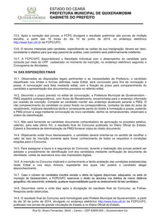 Rua Dr. Álvaro Fernandes, 36/42 – Centro – CEP 63800-000 – Quixeramobim-Ce
CNPJ:07.744.303/0001-68 – CGF: 06.928.168-4 – FONE/FAX(88) 3441 1326
ESTADO DO CEARÁ
PREFEITURA MUNICIPAL DE QUIXERAMOBIM
GABINETE DO PREFEITO
13.5. Após a correção das provas, a FCPC divulgará o resultado preliminar das provas de múltipla
escolha, a partir das 16 horas do dia 10 de junho de 2014, no endereço eletrônico
http://www.fcpc.ufc.br da FCPC/UFC.
13.6. O recurso interposto pelo candidato, especificando as razões de sua irresignação, deverá ser claro,
consistente e objetivo para que seja passível de análise, caso contrário será preliminarmente indeferido.
13.7. A FCPC/UFC disponibilizará o Resultado Individual com o desempenho do candidato para
consulta por meio do CPF cadastrado no momento da inscrição, no endereço eletrônico seguindo o
Cronograma de Atividades.
14. DAS DISPOSIÇÕES FINAIS
14.1. Observadas as disposições legais pertinentes e as necessidades da Prefeitura, o candidato
classificado nos limites e formas definidas neste Edital, será convocado para fins de nomeação e
posse. A convocação será feita mediante edital, com a fixação de prazo para comparecimento do
candidato e apresentação dos documentos previstos no referido edital.
14.2. Decorrido o prazo previsto no edital de convocação, a Prefeitura Municipal de Quixeramobim -
PMQ expedirá correspondência, com Aviso de Recebimento, encaminhada para o endereço informado
por ocasião da inscrição. Compete ao candidato manter seu endereço atualizado perante a PMQ. O
não comparecimento do candidato no prazo fixado na correspondência, contados da data do aviso de
recebimento, implicará desistência tácita e consequente perda do direito à nomeação e posse, podendo
a PMQ prover a vaga mediante convocação de novo candidato, dentre os remanescentes, observado a
ordem de classificação.
14.3. Não será fornecido ao candidato documento comprobatório de aprovação no processo seletivo,
valendo, para este último fim, o resultado final do Concurso publicado no Diário Oficial do Estado.
Caberá à Secretaria de Administração da PMQ fornecer cópia do citado documento.
14.4. Objetivando evitar ônus desnecessário, o candidato deverá orientar-se no sentido de recolher o
valor da taxa de inscrição somente após tomar conhecimento de todos os requisitos e condições
exigidas para o Concurso.
14.5. Para assegurar a lisura e a segurança do Concurso, durante a realização das provas poderá ser
adotado o procedimento de identificação civil dos candidatos mediante verificação do documento de
identidade, coleta da assinatura e/ou das impressões digitais.
14.6. A inscrição no Concurso implicará o conhecimento e tácita aceitação das condições estabelecidas
neste Edital e nos seus Anexos, expediente dos quais não poderá o candidato alegar
desconhecimento.
14.7. Caso o número de candidatos inscritos exceda a oferta de lugares disponíveis, adequados, na sede do
município de Quixeramobim, a FCPC/UFC reserva-se o direito de alocá-los nos distritos de menor distância
geográfica, não assumindo, entretanto, qualquer responsabilidade quanto ao deslocamento de tais candidatos.
14.8. Decorridos cento e vinte dias após a divulgação do resultado final do Concurso, as Folhas-
Resposta serão destruídas.
14.9. O resultado final do Concurso será homologado pelo Prefeito Municipal de Quixeramobim, a partir
do dia 30 de junho de 2014, divulgado no endereço eletrônico http://www.fcpc.ufc.br da FCPC/UFC,
publicado nos jornais de grande circulação do Estado e no Diário Oficial do Estado.
 