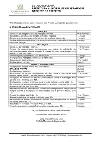 Rua Dr. Álvaro Fernandes, 36/42 – Centro – CEP 63800-000 – Quixeramobim-Ce
CNPJ:07.744.303/0001-68 – CGF: 06.928.168-4 – FONE/FAX(88) 3441 1326
ESTADO DO CEARÁ
PREFEITURA MUNICIPAL DE QUIXERAMOBIM
GABINETE DO PREFEITO
14.10. Os casos omissos serão resolvidos pelo Prefeito Municipal de Quixeramobim.
15. CRONOGRAMA DE ATIVIDADES
ISENÇÃO
Solicitação de isenção da taxa de inscrição– Internet. 06 a 09/março
Resultado da solicitação de isenção (deferida e negada). 14/março
Recebimento de recurso administrativo contra resultado da isenção. 17/março
Divulgação do resultado do recurso administrativo contra resultado da isenção
da taxa de inscrição.
20/março
INSCRIÇÃO
Solicitação de inscrição – Internet. 17 a 26/março
Entrega de documentação complementar nos casos de solicitação de
atendimento especial e/ou de inscrição à reserva de vagas para pessoas com
deficiência (nos dias úteis).
17 a 27/março
Último dia para pagamento da taxa de inscrição. 27/março
Divulgação das inscrições confirmadas e indeferidas. 07/abril
Regularização das inscrições. 09 e 10/abril
Divulgação dos inscritos. 25/abril
PROVAS- Múltipla Escolha
Divulgação do local de provas e da concorrência. 20/maio
DATA DAS PROVAS 25/maio
Divulgação dos gabaritos. 26/maio
Recebimento de recurso administrativo on line contra a elaboração e/ou
gabarito das 8h do dia 27 até 17h do dia 28 de maio.
27 e 28/maio
Divulgação do resultado do recurso administrativo contra a elaboração e/ou
gabarito final – Internet, após 16h.
10/junho
Divulgação do resultado preliminar das provas de múltipla escolha, após 16h. 10/junho
Recebimento de recurso administrativo contra o resultado preliminar das provas
de múltipla escolha, das 8h às 17h.
11/junho
Resultado do recurso administrativo contra o resultado preliminar das provas de
múltipla escolha e divulgação dos classificados para a prova de títulos, após
16h.
12/junho
Entrega dos títulos, das 9h às 14h. 16 e 17/junho
Resultado preliminar da análise dos títulos, após 16h. 26/junho
Recebimento de recurso administrativo contra o resultado preliminar da análise
dos títulos, das 8h às 17h.
27/junho
Resultado dos recursos e resultado final, após 16h. 30/junho
Encaminhamento do resultado final para homologação, após 14h. 30/junho
Paço da Prefeitura Municipal de Quixeramobim,
Quixeramobim, 27 de fevereiro de 2014.
Cirilo Antônio Pimenta Lima
Prefeito Municipal de Quixeramobim
 