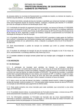 Rua Dr. Álvaro Fernandes, 36/42 – Centro – CEP 63800-000 – Quixeramobim-Ce
CNPJ:07.744.303/0001-68 – CGF: 06.928.168-4 – FONE/FAX(88) 3441 1326
ESTADO DO CEARÁ
PREFEITURA MUNICIPAL DE QUIXERAMOBIM
GABINETE DO PREFEITO
de processo eletivo no município de Quixeramobim na condição de mesário, ou instrutor de mesário, ou
membro da junta eleitoral , ou ainda delegado de prédio.
3.2. Também terá direito a isenção da taxa de inscrição o candidato que comprovar inscrição no Cadastro
Único para Programas Sociais do Governo Federal - CadÚnico, amparado pelo Decreto nº 6.135/2007,
por meio da indicação do Número de Identificação Social - NIS.
3.3. A solicitação de isenção do pagamento da taxa de inscrição, nos termos do Decreto nº 6.593/2008,
para quem se enquadra no item 3.1 e/ou item 3.2, será admitida via Internet, no endereço eletrônico
http://www.fcpc.ufc.br no horário das 8 horas do dia 06 de março de 2014 às 23 horas 59 minutos do dia
09 de março de 2014, observado o horário de Fortaleza, mediante o preenchimento do Formulário de
Solicitação de Isenção da Taxa de Inscrição.
3.4. A Fundação Cearense de Pesquisa e Cultura–FCPC/UFC consultará o órgão gestor do CadÚnico
para verificar a veracidade das informações prestadas pelo candidato. A declaração falsa estará sujeita
às sanções previstas em Lei, aplicando-se, ainda, o disposto no parágrafo único do art.10 do Decreto nº
83.936/1979.
3.5. Será desconsiderado o pedido de isenção do candidato que omitir ou prestar informações
inverídicas.
3.6. O resultado da solicitação de isenção da taxa de inscrição será divulgado no dia 14 de março de
2014, exclusivamente, no endereço eletrônico http://www.fcpc.ufc.br.
3.7. O candidato solicitante de isenção somente poderá fazer sua inscrição após a divulgação do resultado da
isenção.
4. DA INSCRIÇÃO
4.1. Da Solicitação
4.1.1. A solicitação de inscrição será admitida via Internet, no endereço eletrônico
http://www.fcpc.ufc.br, no horário das 8 horas do dia 17 de março às 23 horas 59 minutos do dia 26 de
março de 2014, observado o horário de Fortaleza, mediante o preenchimento do Formulário de Inscrição
e o envio, por meio da internet, do citado formulário à FCPC/UFC. No período de inscrição, o candidato
poderá fazer correções/alterações em seus dados, com exceção do CPF, e modificar a opção de cargo.
A partir das 23h59min do dia 26 de março de 2014 não será mais permitida alteração nos dados
enviados valendo para efeito de inscrição o último cadastro constante no banco de dados.
4.1.2. Após o envio, por meio da internet, dos dados, o candidato deverá imprimir o boleto de pagamento
da taxa de inscrição, conforme subitem 4.4.1. Só será aceito boleto impresso através do site da FCPC/UFC
e a inscrição só será efetivada após pagamento do referido boleto.
4.1.3. Será aceita somente uma única inscrição para cada candidato, que concorrerá a uma única
vaga, por Edital/cargo.
4.1.4. O candidato deverá indicar, no preenchimento do Formulário de Inscrição, o número de seu CPF,
sendo absolutamente inaceitável o uso do CPF de qualquer outra pessoa.
4.1.5. As informações prestadas no Formulário de Inscrição são de única responsabilidade do
informante e somente o preenchimento, a confirmação e o envio dos dados do citado Formulário não
gera qualquer direito de participação no Concurso Público.
 
