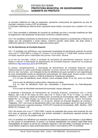 Rua Dr. Álvaro Fernandes, 36/42 – Centro – CEP 63800-000 – Quixeramobim-Ce
CNPJ:07.744.303/0001-68 – CGF: 06.928.168-4 – FONE/FAX(88) 3441 1326
ESTADO DO CEARÁ
PREFEITURA MUNICIPAL DE QUIXERAMOBIM
GABINETE DO PREFEITO
a) Inscrição indeferida por falta de pagamento: apresentar comprovante de pagamento da taxa de
inscrição, contendo o nome e CPF do candidato.
b) Inscrição indeferida por falta de laudo: apresentar laudo médico, de acordo com o subitem 4.6.1 e/ou
5.3.
4.5.2. Será cancelada a solicitação de inscrição do candidato que tiver a inscrição indeferida por falta
de pagamento e não apresentar comprovante, conforme o subitem anterior.
4.5.3. Os candidatos solicitantes de Atendimento de Condição Especial ou pretendentes à Reserva de
Vagas que não entregarem o laudo médico, conforme previsto neste Edital, não terão direito a
tratamento especial e concorrerão às vagas para público geral.
4.6. Do Atendimento de Condição Especial
4.6.1. O candidato com deficiência, com comprovada necessidade de atendimento especial, de acordo
com a Lei nº 7.853/1989 e o Artigo 27, Incisos I e II do Decreto nº 3.298/1999, poderá solicitar
condição especial para a realização das provas. Para tanto, deverá:
a) no ato da inscrição, indicar a condição de solicitante de atendimento especial, enviar os
dados e imprimir a Solicitação de Atendimento de Condição Especial, disponível no endereço
eletrônico http://www.fcpc.ufc.br da FCPC/UFC.
b) anexar, obrigatoriamente, a Solicitação de Atendimento de Condição Especial, laudo
médico(original ou cópia autenticada) expedido no prazo máximo de 12(doze) meses antes do
término das inscrições, com indicação do tipo de deficiência da qual é portador e com especificação
de suas necessidades quanto ao atendimento personalizado. No citado laudo, deverá constar o nome
do médico que forneceu o laudo e o CRM do profissional. Poderão ser solicitados:
b.1) no caso de deficiência visual: Dosvox, prova ampliada (fonte 18 ou 20), prova em Braille,
ledor;
b.2) no caso de deficiência auditiva plena: intérprete em Libras;
b.3) no caso de deficiência física que impossibilite o preenchimento da Folha-Resposta:
transcritor;
b.4) no caso de dificuldade acentuada de locomoção: espaço adequado.
c) protocolar a Solicitação de Atendimento de Condição Especial, juntamente com o Laudo
Médico, até o dia 27 de março de 2014, das 9 às 11 horas e das 14 às 17 horas, na sede da
FCPC/UFC, situada na cidade de Fortaleza (CE), na Avenida da Universidade, 2995 - Benfica – CEP
60020-181, ou na PMQ situada na cidade de Quixeramobim, na Rua Dr. Álvaro Fernandes,
36/42 – Centro – CEP 63800-000, ou enviá-los, através da Empresa Brasileira de Correios e
Telégrafos - ECT, com Aviso de Recebimento (AR) e com data de postagem até 27 de março de 2014,
exclusivamente para o seguinte endereço: FCPC/UFC Avenida da Universidade, 2995 - Benfica – CEP
60020-181,Fortaleza - CE.
4.6.2. De acordo com a Lei nº 7.853/1989, o tempo de realização das provas será acrescido de uma
hora para as pessoas com deficiência que tenham solicitado o atendimento especial previsto nas
alíneas ‘b.1’, ‘b.2’ e ‘b.3’ do subitem anterior.
4.6.3. O candidato com deficiência que necessitar de atendimento especial e não entregar o Laudo Médico
ou não cumprir os procedimentos, os prazos e os horários estabelecidos nos subitens neste Edital ficará
impossibilitado de realizar as provas em condições especiais e não terá direito à ampliação de tempo. O
Laudo Médico (original ou cópia autenticada) deve conter o nome legível e CPF do candidato.
 