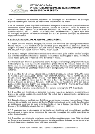Rua Dr. Álvaro Fernandes, 36/42 – Centro – CEP 63800-000 – Quixeramobim-Ce
CNPJ:07.744.303/0001-68 – CGF: 06.928.168-4 – FONE/FAX(88) 3441 1326
ESTADO DO CEARÁ
PREFEITURA MUNICIPAL DE QUIXERAMOBIM
GABINETE DO PREFEITO
4.6.4. O atendimento às condições solicitadas na Solicitação de Atendimento de Condição
Especial ficará sujeito à análise de viabilidade e razoabilidade do pedido.
4.6.5. Os candidatos que se enquadrem nos casos de emergência ou de lactantes que queiram solicitar
atendimento especial deverão preencher protocolo, na sede da FCPC/UFC situada na Avenida da
Universidade, 2995 - Benfica – CEP 60020-181, Fortaleza – CE, ou na PMQ situada na Rua Dr.
Álvaro Fernandes, 36/42 – Centro – CEP 63800-000 – Quixeramobim - CE, até 48 horas antes
da realização das provas. Em nenhuma hipótese a FCPC/UFC atenderá solicitação de atendimento
especial em residência.
5. DAS VAGAS RESERVADAS ÀS PESSOAS COM DEFICIÊNCIA
5.1. Podem concorrer à reserva de vagas para pessoas com deficiência, para os cargos constantes do
Quadro Resumo - Anexo I deste Edital, os candidatos que se enquadram nas categorias citadas no
Artigo 4º do Decreto nº 3.298/1999 de 20/12/99, publicado no DOU de 21/12/99, alterado pelo Decreto
nº 5.296/2004 de 02/12/2004, publicado no DOU de 03/12/2004.
5.2. No ato da inscrição, o candidato deverá declarar a deficiência de que é portador e indicar o cargo a
que pretende concorrer nesta condição especial, observando se as atribuições do cargo, descritas no
Anexo II deste Edital, são compatíveis com a deficiência declarada.
5.3. O candidato com deficiência que concorre à reserva de vagas, deverá entregar, obrigatoriamente, laudo
médico(original ou cópia autenticada) expedido no prazo máximo de 12(doze) meses antes do
término das inscrições atestando a espécie e o grau ou nível da deficiência, com expressa referência ao
código correspondente da Classificação Internacional de Doenças (CID), bem como a provável causa da
deficiência.
5.4. O candidato deverá entregar o Laudo Médico, mediante protocolo, na sede da FCPC/UFC, situada
na Avenida da Universidade, 2995 - Benfica – CEP 60020-181, Fortaleza – CE, ou na PMQ situada na
Rua Dr. Álvaro Fernandes, 36/42 – Centro – CEP 63800-000 – Quixeramobim - CE, até o dia
27 de março de 2014, no horário das 9 às 11 horas e das 14 às 17 horas, ou enviá-lo através da
Empresa Brasileira de Correios e Telégrafos - ECT, com Aviso de Recebimento (AR), com data de
postagem até 27 de março de 2014 para o seguinte endereço: FCPC/UFC - Avenida da Universidade,
2995 - Benfica – CEP 60020-181- Fortaleza - CE.
O Laudo Médico (original ou cópia autenticada) deve conter o nome legível e CPF do candidato.
5.5. O candidato com deficiência que concorre à reserva de vagas e não cumprir os procedimentos, os
prazos e os horários estabelecidos neste Edital, não poderá fazê-lo posteriormente e concorrerá às
vagas não reservadas.
5.6. Caso classificado, o candidato com deficiência que concorre à reserva de vagas, antes do início do
processo de nomeação, será avaliado por Equipe Multiprofissional para comprovação da deficiência e
da aptidão para o exercício do cargo pretendido, tendo em vista o disposto nos Artigos 4° e 43° do
Decreto n° 3.298/1999 alterado pelo Decreto nº 5.296/2004.
5.7. A vaga reservada e não ocupada por candidato com deficiência será preenchida por candidato
aprovado para o mesmo cargo, concorrente às vagas não reservadas, com estrita observância da
ordem de classificação.
5.8. O candidato com deficiência, ressalvadas as condições especiais previstas neste Edital, participará
do Concurso em igualdade de condições com os demais candidatos, inclusive no que concerne ao
conteúdo das provas, à avaliação e aos critérios de aprovação.
 