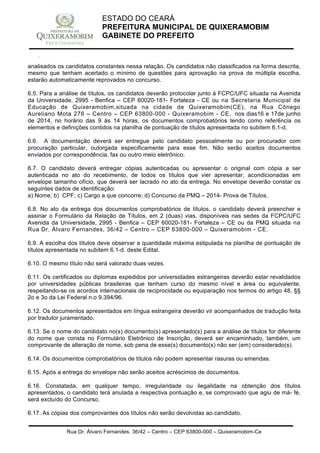 Rua Dr. Álvaro Fernandes, 36/42 – Centro – CEP 63800-000 – Quixeramobim-Ce
CNPJ:07.744.303/0001-68 – CGF: 06.928.168-4 – FONE/FAX(88) 3441 1326
ESTADO DO CEARÁ
PREFEITURA MUNICIPAL DE QUIXERAMOBIM
GABINETE DO PREFEITO
analisados os candidatos constantes nessa relação. Os candidatos não classificados na forma descrita,
mesmo que tenham acertado o mínimo de questões para aprovação na prova de múltipla escolha,
estarão automaticamente reprovados no concurso.
6.5. Para a análise de títulos, os candidatos deverão protocolar junto à FCPC/UFC situada na Avenida
da Universidade, 2995 - Benfica – CEP 60020-181- Fortaleza - CE ou na Secretaria Municipal de
Educação de Quixeramobim,situada na cidade de Quixeramobim(CE), na Rua Cônego
Aureliano Mota 276 – Centro – CEP 63800-000 - Quixeramobim - CE, nos dias16 e 17de junho
de 2014, no horário das 9 às 14 horas, os documentos comprobatórios tendo como referência os
elementos e definições contidos na planilha de pontuação de títulos apresentada no subitem 6.1-d.
6.6. A documentação deverá ser entregue pelo candidato pessoalmente ou por procurador com
procuração particular, outorgada especificamente para esse fim. Não serão aceitos documentos
enviados por correspondência, fax ou outro meio eletrônico.
6.7. O candidato deverá entregar cópias autenticadas ou apresentar o original com cópia a ser
autenticada no ato do recebimento, de todos os títulos que vier apresentar, acondicionadas em
envelope tamanho ofício, que deverá ser lacrado no ato da entrega. No envelope deverão constar os
seguintes dados de identificação:
a) Nome; b) CPF; c) Cargo a que concorre; d) Concurso da PMQ – 2014- Prova de Títulos.
6.8. No ato da entrega dos documentos comprobatórios de títulos, o candidato deverá preencher e
assinar o Formulário da Relação de Títulos, em 2 (duas) vias, disponíveis nas sedes da FCPC/UFC
Avenida da Universidade, 2995 - Benfica – CEP 60020-181- Fortaleza – CE ou da PMQ situada na
Rua Dr. Álvaro Fernandes, 36/42 – Centro – CEP 63800-000 – Quixeramobim - CE.
6.9. A escolha dos títulos deve observar a quantidade máxima estipulada na planilha de pontuação de
títulos apresentada no subitem 6.1-d. deste Edital.
6.10. O mesmo título não será valorado duas vezes.
6.11. Os certificados ou diplomas expedidos por universidades estrangeiras deverão estar revalidados
por universidades públicas brasileiras que tenham curso do mesmo nível e área ou equivalente,
respeitando-se os acordos internacionais de reciprocidade ou equiparação nos termos do artigo 48, §§
2o e 3o da Lei Federal n.o 9.394/96.
6.12. Os documentos apresentados em língua estrangeira deverão vir acompanhados de tradução feita
por tradutor juramentado.
6.13. Se o nome do candidato no(s) documento(s) apresentado(s) para a análise de títulos for diferente
do nome que consta no Formulário Eletrônico de Inscrição, deverá ser encaminhado, também, um
comprovante de alteração de nome, sob pena de esse(s) documento(s) não ser (em) considerado(s).
6.14. Os documentos comprobatórios de títulos não podem apresentar rasuras ou emendas.
6.15. Após a entrega do envelope não serão aceitos acréscimos de documentos.
6.16. Constatada, em qualquer tempo, irregularidade ou ilegalidade na obtenção dos títulos
apresentados, o candidato terá anulada a respectiva pontuação e, se comprovado que agiu de má- fé,
será excluído do Concurso.
6.17. As cópias dos comprovantes dos títulos não serão devolvidas ao candidato.
 