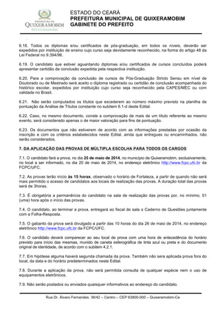 Rua Dr. Álvaro Fernandes, 36/42 – Centro – CEP 63800-000 – Quixeramobim-Ce
CNPJ:07.744.303/0001-68 – CGF: 06.928.168-4 – FONE/FAX(88) 3441 1326
ESTADO DO CEARÁ
PREFEITURA MUNICIPAL DE QUIXERAMOBIM
GABINETE DO PREFEITO
6.18. Todos os diplomas e/ou certificados de pós-graduação, em todos os níveis, deverão ser
expedidos por instituição de ensino cujo curso seja devidamente reconhecido, na forma do artigo 48 da
Lei Federal no 9.394/96.
6.19. O candidato que estiver aguardando diplomas e/ou certificados de cursos concluídos poderá
apresentar certidão de conclusão expedida pela respectiva instituição.
6.20. Para a comprovação da conclusão de cursos de Pós-Graduação Stricto Sensu em nível de
Doutorado ou de Mestrado será aceito o diploma registrado ou certidão de conclusão acompanhada do
histórico escolar, expedidos por instituição cujo curso seja reconhecido pela CAPES/MEC ou com
validade no Brasil.
6.21. Não serão computados os títulos que excederem ao número máximo previsto na planilha de
pontuação da Análise de Títulos constante no subitem 6.1-d deste Edital.
6.22. Caso, no mesmo documento, conste a comprovação de mais de um título referente ao mesmo
evento, será considerado apenas o de maior valoração para fins de pontuação.
6.23. Os documentos que não estiverem de acordo com as informações prestadas por ocasião da
inscrição e com os critérios estabelecidos neste Edital, ainda que entregues ou encaminhados, não
serão considerados.
7. DA APLICAÇÃO DAS PROVAS DE MÚLTIPLA ESCOLHA PARA TODOS OS CARGOS
7.1. O candidato fará a prova, no dia 25 de maio de 2014, no município de Quixeramobim, exclusivamente,
no local a ser informado, no dia 20 de maio de 2014, no endereço eletrônico http://www.fcpc.ufc.br da
FCPC/UFC.
7.2. As provas terão início às 15 horas, observado o horário de Fortaleza, a partir de quando não será
mais permitido o acesso de candidatos aos locais de realização das provas. A duração total das provas
será de 3horas.
7.3. É obrigatória a permanência do candidato na sala de realização das provas por, no mínimo, 01
(uma) hora após o início das provas.
7.4. O candidato, ao terminar a prova, entregará ao fiscal de sala o Caderno de Questões juntamente
com a Folha-Resposta.
7.5. O gabarito da prova será divulgado a partir das 10 horas do dia 26 de maio de 2014, no endereço
eletrônico http://www.fcpc.ufc.br da FCPC/UFC.
7.6. O candidato deverá comparecer ao seu local de prova com uma hora de antecedência do horário
previsto para início das mesmas, munido de caneta esferográfica de tinta azul ou preta e do documento
original de identidade, de acordo com o subitem 4.2.1.
7.7. Em hipótese alguma haverá segunda chamada da prova. Também não sera aplicada prova fora do
local, da data e do horário predeterminados neste Edital.
7.8. Durante a aplicação da prova, não será permitida consulta de qualquer espécie nem o uso de
equipamentos eletrônicos.
7.9. Não serão postados ou enviados quaisquer informativos ao endereço do candidato.
 